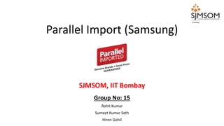 Group No: 15
Rohit Kumar
Sumeet Kumar Seth
Hiren Gohil
Parallel Import (Samsung)
SJMSOM, IIT Bombay
 