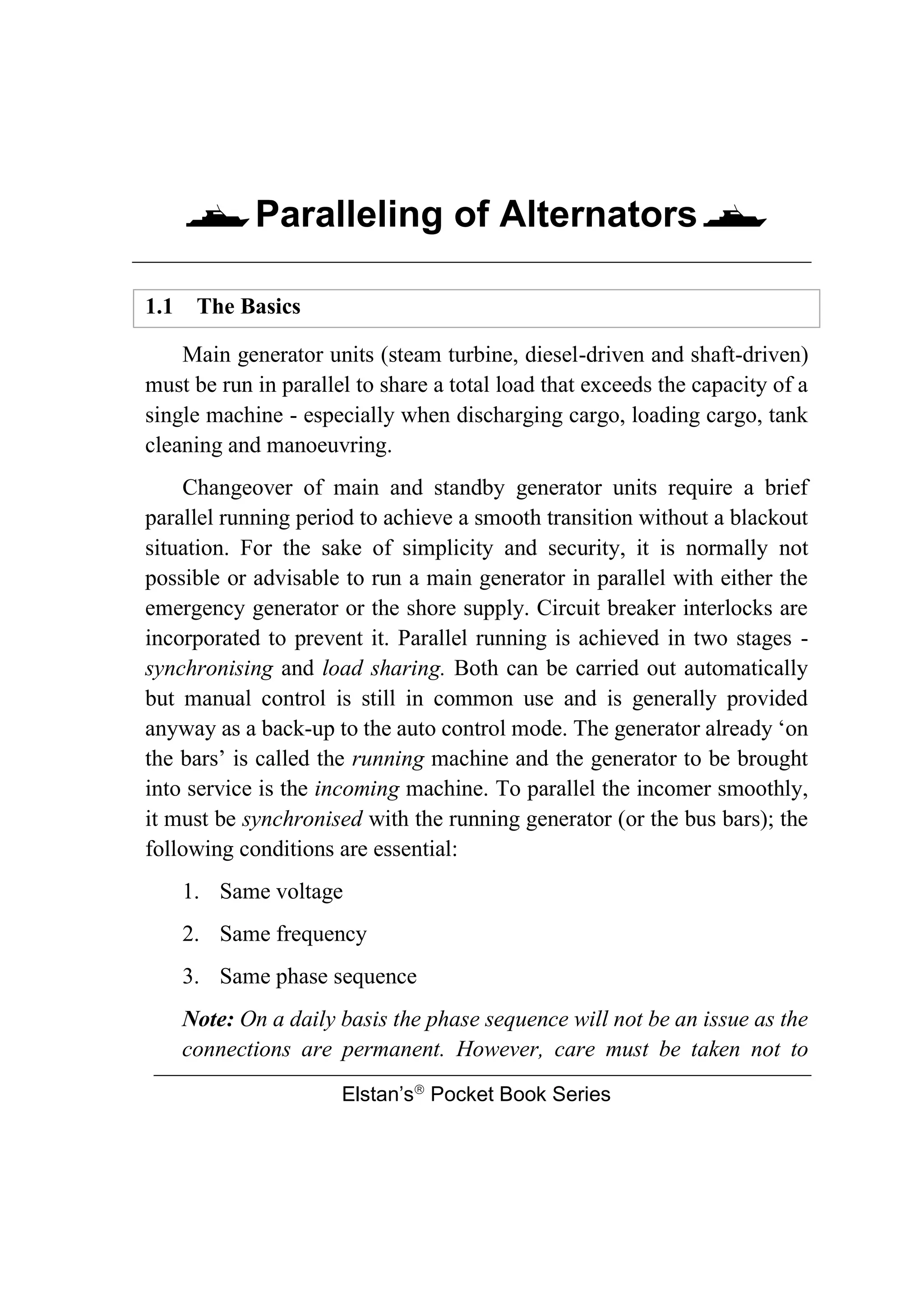 Paralleling of Alternators
Elstan’s
Pocket Book Series
1.1 The Basics
Main generator units (steam turbine, diesel-driven and shaft-driven)
must be run in parallel to share a total load that exceeds the capacity of a
single machine - especially when discharging cargo, loading cargo, tank
cleaning and manoeuvring.
Changeover of main and standby generator units require a brief
parallel running period to achieve a smooth transition without a blackout
situation. For the sake of simplicity and security, it is normally not
possible or advisable to run a main generator in parallel with either the
emergency generator or the shore supply. Circuit breaker interlocks are
incorporated to prevent it. Parallel running is achieved in two stages -
synchronising and load sharing. Both can be carried out automatically
but manual control is still in common use and is generally provided
anyway as a back-up to the auto control mode. The generator already ‘on
the bars’ is called the running machine and the generator to be brought
into service is the incoming machine. To parallel the incomer smoothly,
it must be synchronised with the running generator (or the bus bars); the
following conditions are essential:
1. Same voltage
2. Same frequency
3. Same phase sequence
Note: On a daily basis the phase sequence will not be an issue as the
connections are permanent. However, care must be taken not to
 