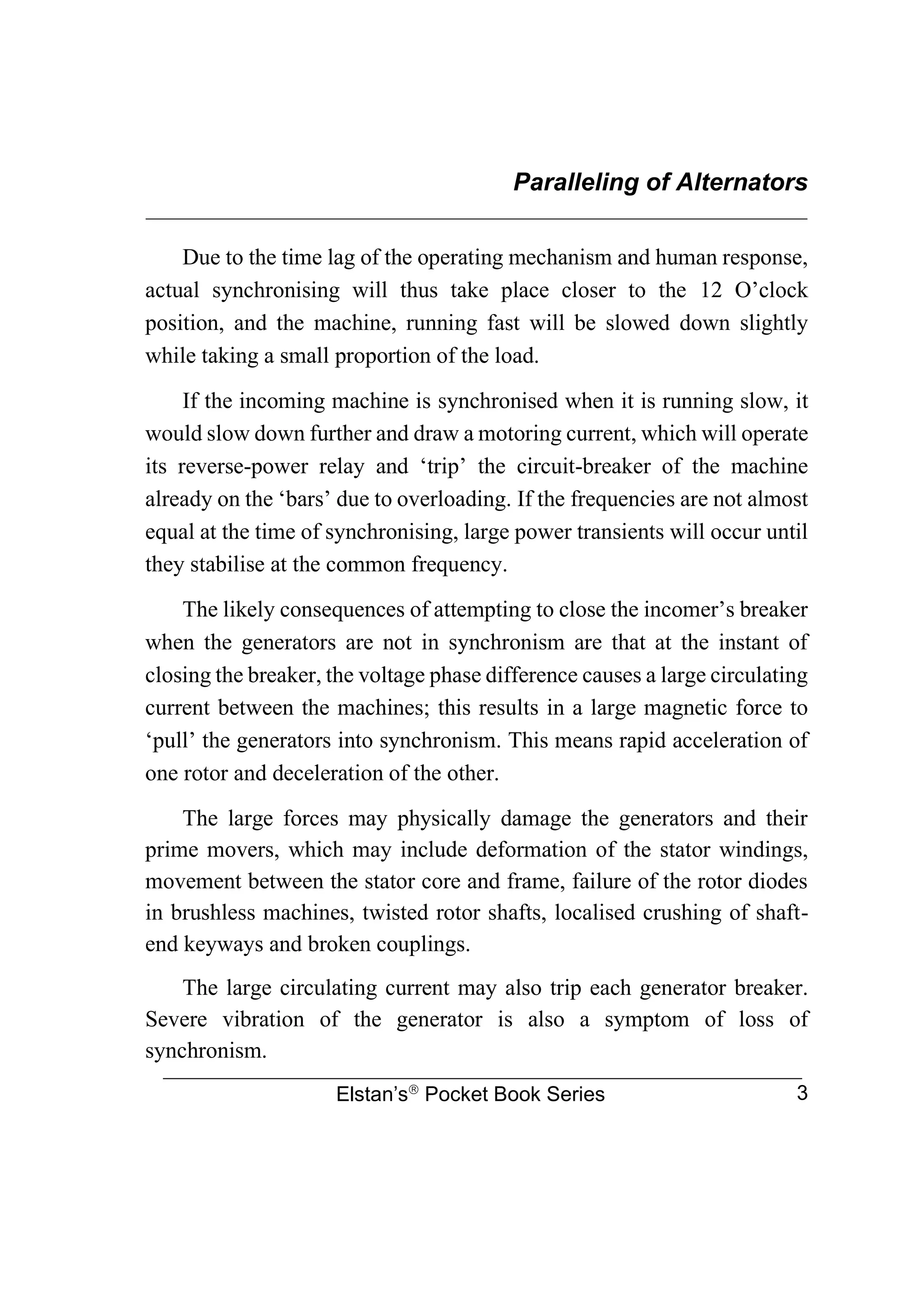 Paralleling of Alternators
________________________________________________________________
Elstan’s
Pocket Book Series 3
Due to the time lag of the operating mechanism and human response,
actual synchronising will thus take place closer to the 12 O’clock
position, and the machine, running fast will be slowed down slightly
while taking a small proportion of the load.
If the incoming machine is synchronised when it is running slow, it
would slow down further and draw a motoring current, which will operate
its reverse-power relay and ‘trip’ the circuit-breaker of the machine
already on the ‘bars’ due to overloading. If the frequencies are not almost
equal at the time of synchronising, large power transients will occur until
they stabilise at the common frequency.
The likely consequences of attempting to close the incomer’s breaker
when the generators are not in synchronism are that at the instant of
closing the breaker, the voltage phase difference causes a large circulating
current between the machines; this results in a large magnetic force to
‘pull’ the generators into synchronism. This means rapid acceleration of
one rotor and deceleration of the other.
The large forces may physically damage the generators and their
prime movers, which may include deformation of the stator windings,
movement between the stator core and frame, failure of the rotor diodes
in brushless machines, twisted rotor shafts, localised crushing of shaft-
end keyways and broken couplings.
The large circulating current may also trip each generator breaker.
Severe vibration of the generator is also a symptom of loss of
synchronism.
 