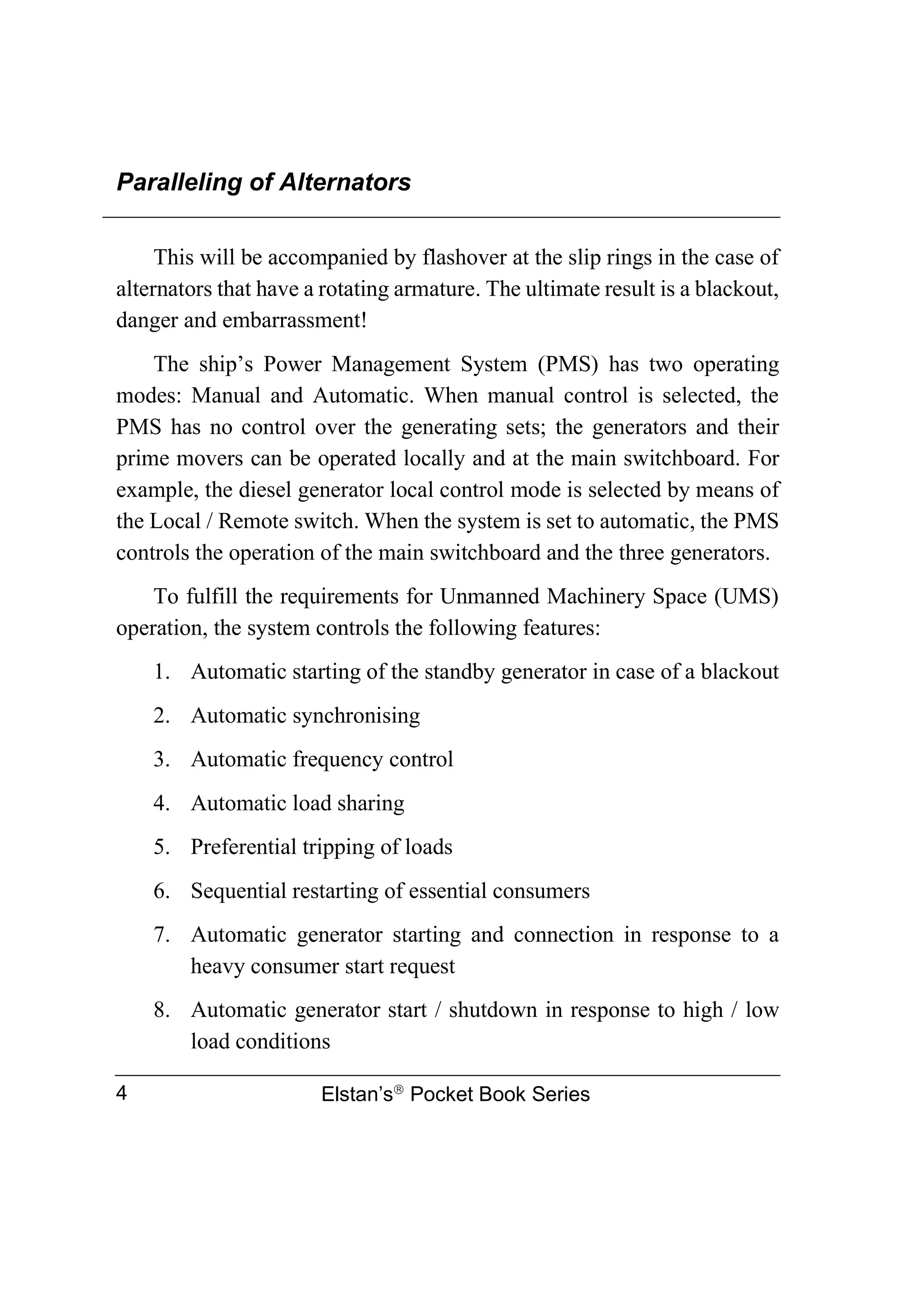Paralleling of Alternators
Elstan’s
Pocket Book Series
4
This will be accompanied by flashover at the slip rings in the case of
alternators that have a rotating armature. The ultimate result is a blackout,
danger and embarrassment!
The ship’s Power Management System (PMS) has two operating
modes: Manual and Automatic. When manual control is selected, the
PMS has no control over the generating sets; the generators and their
prime movers can be operated locally and at the main switchboard. For
example, the diesel generator local control mode is selected by means of
the Local / Remote switch. When the system is set to automatic, the PMS
controls the operation of the main switchboard and the three generators.
To fulfill the requirements for Unmanned Machinery Space (UMS)
operation, the system controls the following features:
1. Automatic starting of the standby generator in case of a blackout
2. Automatic synchronising
3. Automatic frequency control
4. Automatic load sharing
5. Preferential tripping of loads
6. Sequential restarting of essential consumers
7. Automatic generator starting and connection in response to a
heavy consumer start request
8. Automatic generator start / shutdown in response to high / low
load conditions
 
