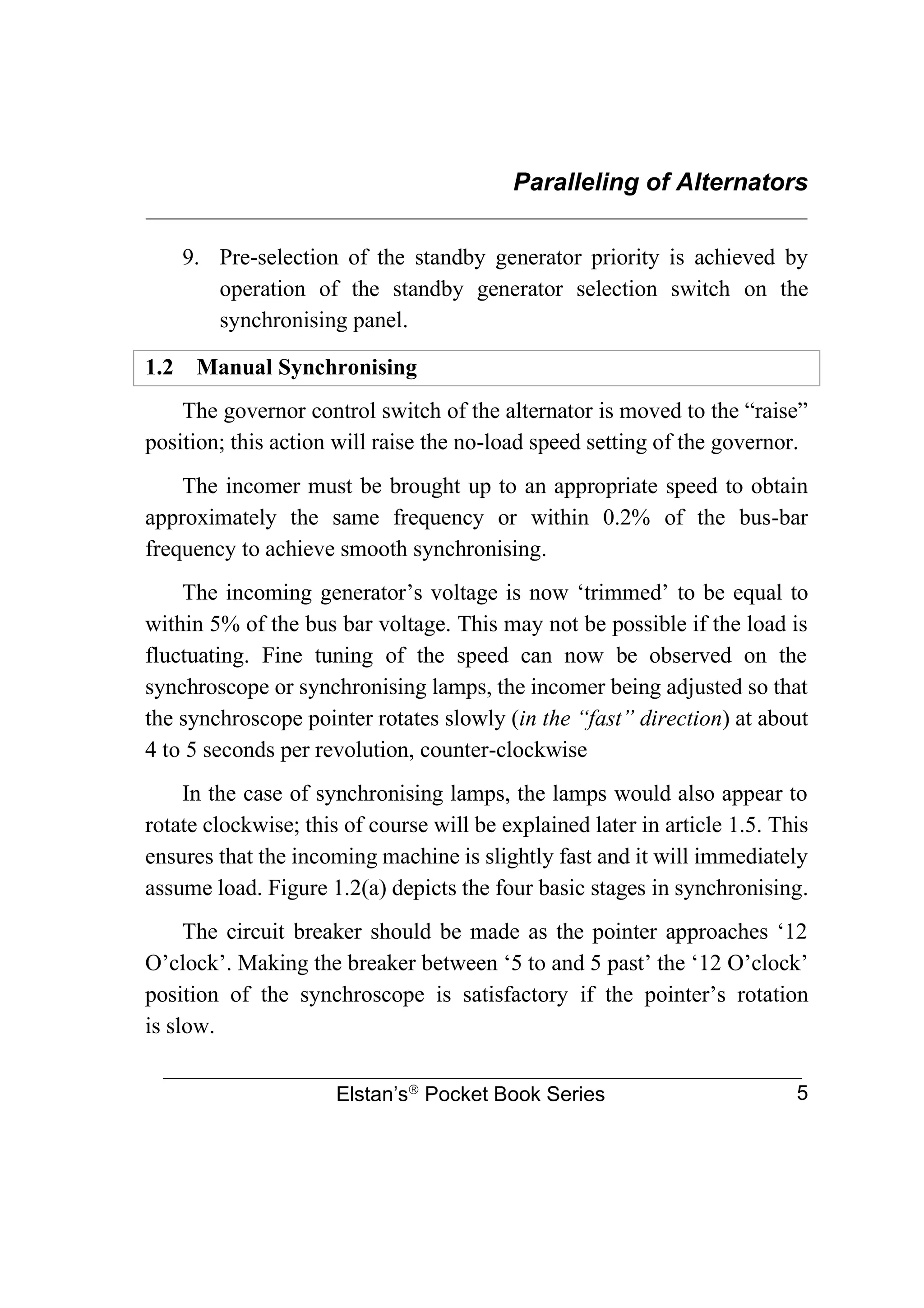 Paralleling of Alternators
________________________________________________________________
Elstan’s
Pocket Book Series 5
9. Pre-selection of the standby generator priority is achieved by
operation of the standby generator selection switch on the
synchronising panel.
1.2 Manual Synchronising
The governor control switch of the alternator is moved to the “raise”
position; this action will raise the no-load speed setting of the governor.
The incomer must be brought up to an appropriate speed to obtain
approximately the same frequency or within 0.2% of the bus-bar
frequency to achieve smooth synchronising.
The incoming generator’s voltage is now ‘trimmed’ to be equal to
within 5% of the bus bar voltage. This may not be possible if the load is
fluctuating. Fine tuning of the speed can now be observed on the
synchroscope or synchronising lamps, the incomer being adjusted so that
the synchroscope pointer rotates slowly (in the “fast” direction) at about
4 to 5 seconds per revolution, counter-clockwise
In the case of synchronising lamps, the lamps would also appear to
rotate clockwise; this of course will be explained later in article 1.5. This
ensures that the incoming machine is slightly fast and it will immediately
assume load. Figure 1.2(a) depicts the four basic stages in synchronising.
The circuit breaker should be made as the pointer approaches ‘12
O’clock’. Making the breaker between ‘5 to and 5 past’ the ‘12 O’clock’
position of the synchroscope is satisfactory if the pointer’s rotation
is slow.
 