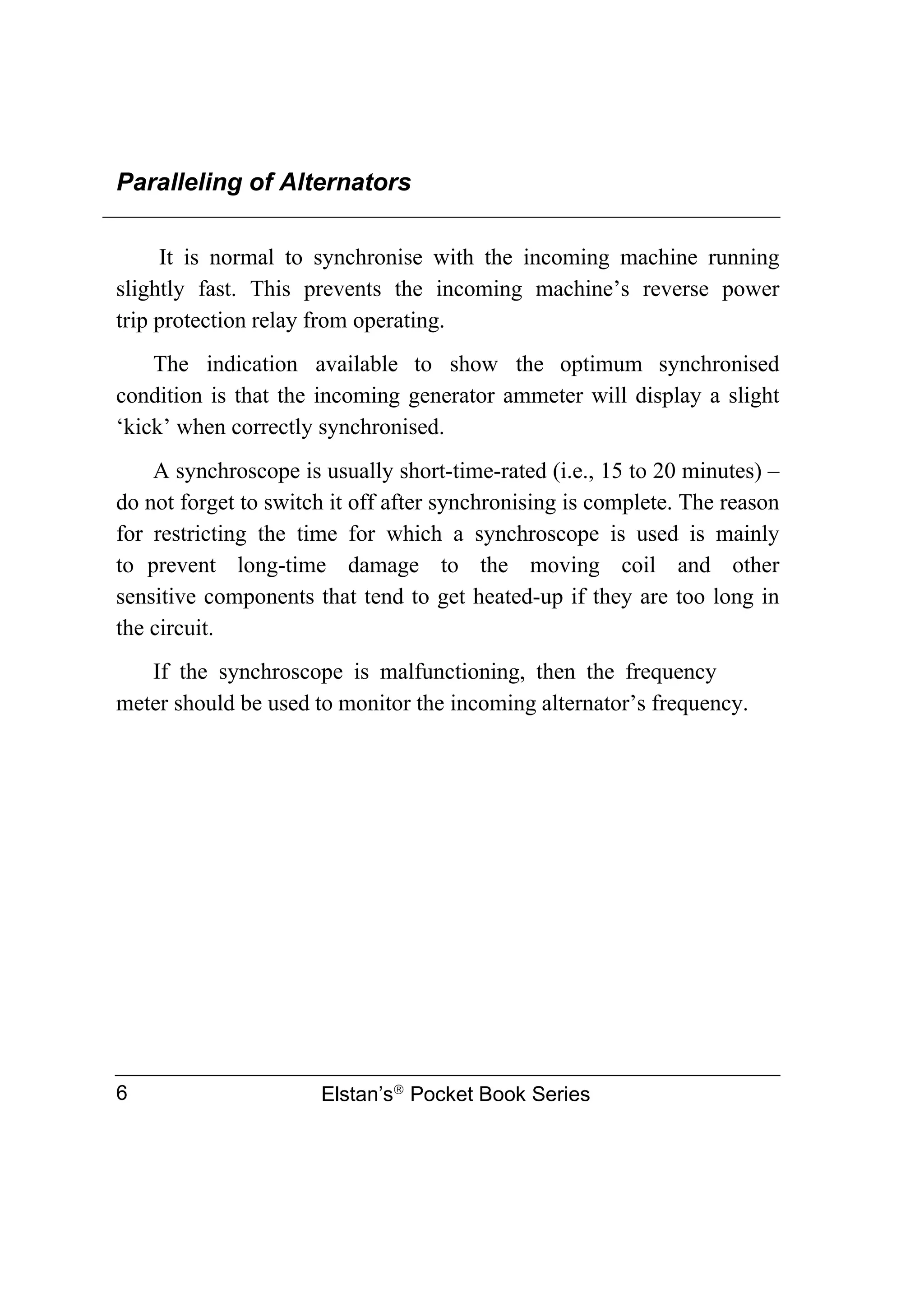 Paralleling of Alternators
Elstan’s
Pocket Book Series
6
It is normal to synchronise with the incoming machine running
slightly fast. This prevents the incoming machine’s reverse power
trip protection relay from operating.
The indication available to show the optimum synchronised
condition is that the incoming generator ammeter will display a slight
‘kick’ when correctly synchronised.
A synchroscope is usually short-time-rated (i.e., 15 to 20 minutes) –
do not forget to switch it off after synchronising is complete. The reason
for restricting the time for which a synchroscope is used is mainly
to prevent long-time damage to the moving coil and other
sensitive components that tend to get heated-up if they are too long in
the circuit.
If the synchroscope is malfunctioning, then the frequency
meter should be used to monitor the incoming alternator’s frequency.
 