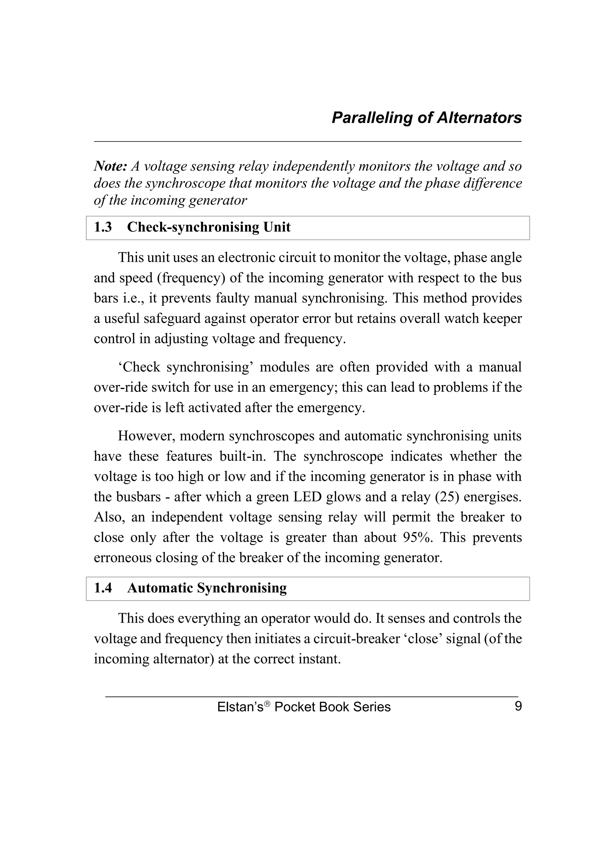 Paralleling of Alternators
________________________________________________________________
Elstan’s
Pocket Book Series 9
Note: A voltage sensing relay independently monitors the voltage and so
does the synchroscope that monitors the voltage and the phase difference
of the incoming generator
1.3 Check-synchronising Unit
This unit uses an electronic circuit to monitor the voltage, phase angle
and speed (frequency) of the incoming generator with respect to the bus
bars i.e., it prevents faulty manual synchronising. This method provides
a useful safeguard against operator error but retains overall watch keeper
control in adjusting voltage and frequency.
‘Check synchronising’ modules are often provided with a manual
over-ride switch for use in an emergency; this can lead to problems if the
over-ride is left activated after the emergency.
However, modern synchroscopes and automatic synchronising units
have these features built-in. The synchroscope indicates whether the
voltage is too high or low and if the incoming generator is in phase with
the busbars - after which a green LED glows and a relay (25) energises.
Also, an independent voltage sensing relay will permit the breaker to
close only after the voltage is greater than about 95%. This prevents
erroneous closing of the breaker of the incoming generator.
1.4 Automatic Synchronising
This does everything an operator would do. It senses and controls the
voltage and frequency then initiates a circuit-breaker ‘close’ signal (of the
incoming alternator) at the correct instant.
 
