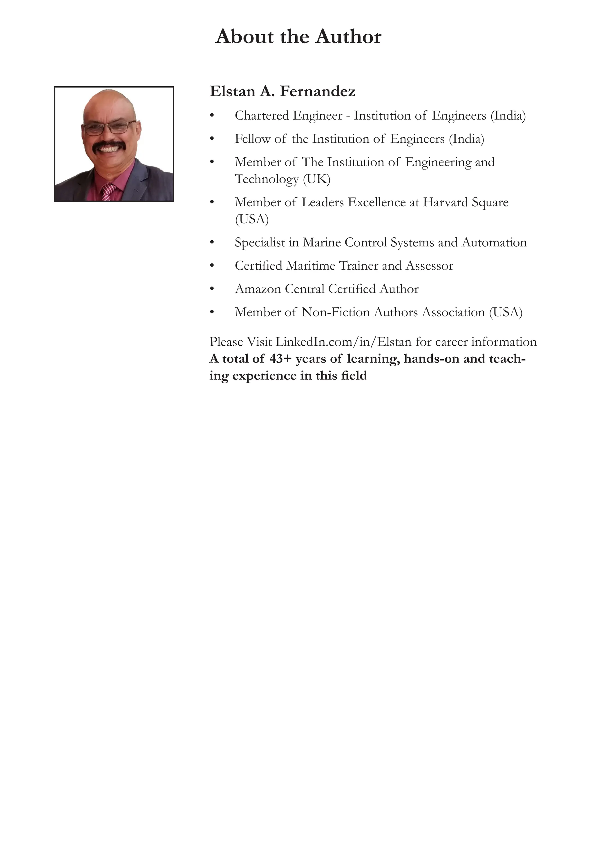 About the Author
Elstan A. Fernandez
• Chartered Engineer - Institution of Engineers (India)
• Fellow of the Institution of Engineers (India)
• Member of The Institution of Engineering and
Technology (UK)
• Member of Leaders Excellence at Harvard Square
(USA)
• Specialist in Marine Control Systems and Automation
• Certified Maritime Trainer and Assessor
• Amazon Central Certified Author
• Member of Non-Fiction Authors Association (USA)
Please Visit LinkedIn.com/in/Elstan for career information
A total of 43+ years of learning, hands-on and teach-
ing experience in this field
 