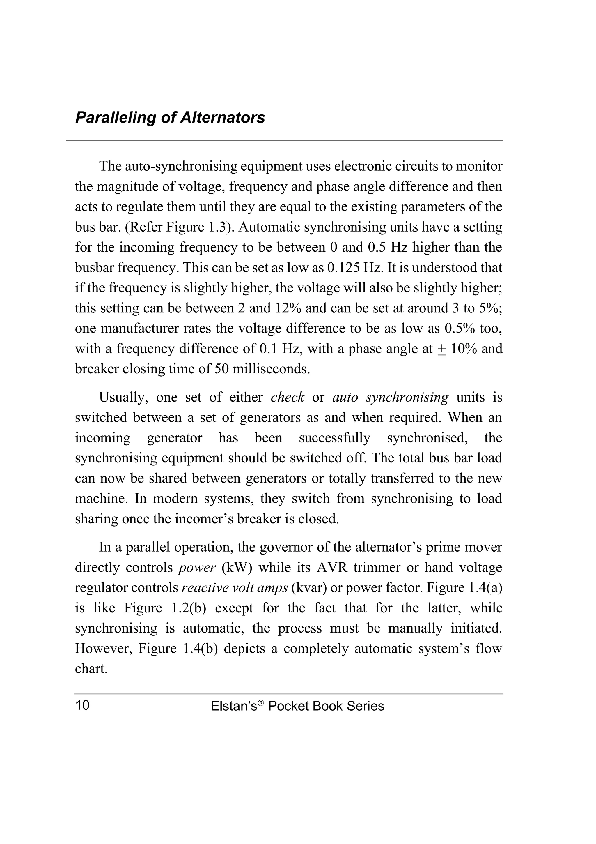 Paralleling of Alternators
Elstan’s
Pocket Book Series
10
The auto-synchronising equipment uses electronic circuits to monitor
the magnitude of voltage, frequency and phase angle difference and then
acts to regulate them until they are equal to the existing parameters of the
bus bar. (Refer Figure 1.3). Automatic synchronising units have a setting
for the incoming frequency to be between 0 and 0.5 Hz higher than the
busbar frequency. This can be set as low as 0.125 Hz. It is understood that
if the frequency is slightly higher, the voltage will also be slightly higher;
this setting can be between 2 and 12% and can be set at around 3 to 5%;
one manufacturer rates the voltage difference to be as low as 0.5% too,
with a frequency difference of 0.1 Hz, with a phase angle at + 10% and
breaker closing time of 50 milliseconds.
Usually, one set of either check or auto synchronising units is
switched between a set of generators as and when required. When an
incoming generator has been successfully synchronised, the
synchronising equipment should be switched off. The total bus bar load
can now be shared between generators or totally transferred to the new
machine. In modern systems, they switch from synchronising to load
sharing once the incomer’s breaker is closed.
In a parallel operation, the governor of the alternator’s prime mover
directly controls power (kW) while its AVR trimmer or hand voltage
regulator controls reactive volt amps (kvar) or power factor. Figure 1.4(a)
is like Figure 1.2(b) except for the fact that for the latter, while
synchronising is automatic, the process must be manually initiated.
However, Figure 1.4(b) depicts a completely automatic system’s flow
chart.
 