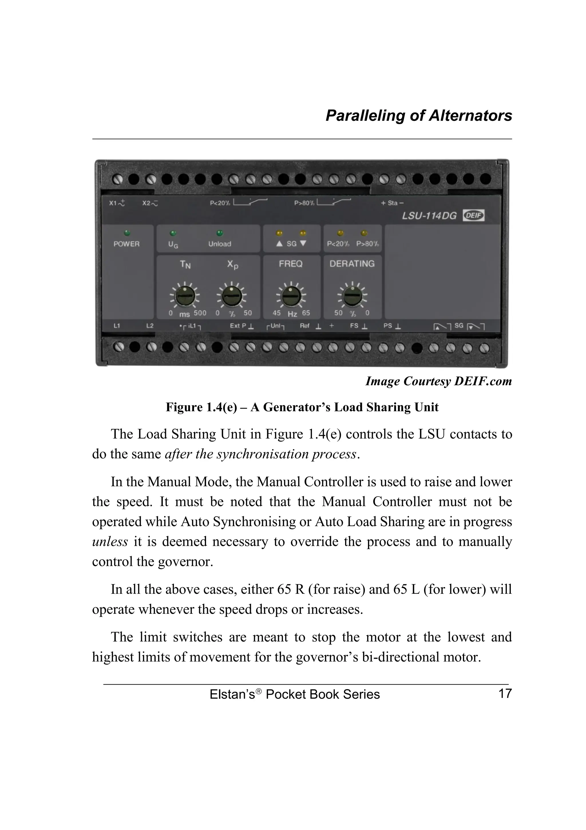 Paralleling of Alternators
________________________________________________________________
Elstan’s
Pocket Book Series 17
Image Courtesy DEIF.com
Figure 1.4(e) – A Generator’s Load Sharing Unit
The Load Sharing Unit in Figure 1.4(e) controls the LSU contacts to
do the same after the synchronisation process.
In the Manual Mode, the Manual Controller is used to raise and lower
the speed. It must be noted that the Manual Controller must not be
operated while Auto Synchronising or Auto Load Sharing are in progress
unless it is deemed necessary to override the process and to manually
control the governor.
In all the above cases, either 65 R (for raise) and 65 L (for lower) will
operate whenever the speed drops or increases.
The limit switches are meant to stop the motor at the lowest and
highest limits of movement for the governor’s bi-directional motor.
 