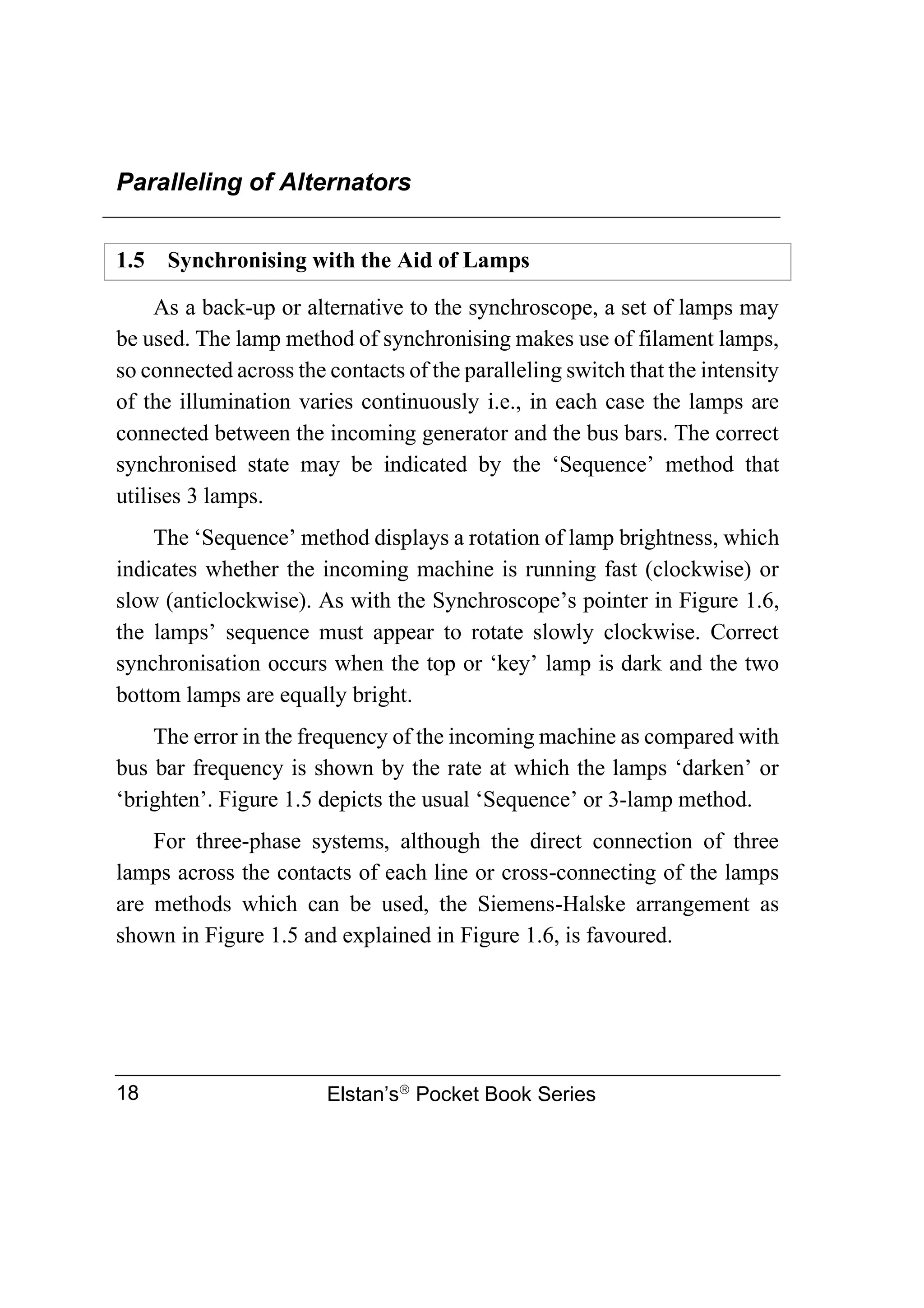 Paralleling of Alternators
Elstan’s
Pocket Book Series
18
1.5 Synchronising with the Aid of Lamps
As a back-up or alternative to the synchroscope, a set of lamps may
be used. The lamp method of synchronising makes use of filament lamps,
so connected across the contacts of the paralleling switch that the intensity
of the illumination varies continuously i.e., in each case the lamps are
connected between the incoming generator and the bus bars. The correct
synchronised state may be indicated by the ‘Sequence’ method that
utilises 3 lamps.
The ‘Sequence’ method displays a rotation of lamp brightness, which
indicates whether the incoming machine is running fast (clockwise) or
slow (anticlockwise). As with the Synchroscope’s pointer in Figure 1.6,
the lamps’ sequence must appear to rotate slowly clockwise. Correct
synchronisation occurs when the top or ‘key’ lamp is dark and the two
bottom lamps are equally bright.
The error in the frequency of the incoming machine as compared with
bus bar frequency is shown by the rate at which the lamps ‘darken’ or
‘brighten’. Figure 1.5 depicts the usual ‘Sequence’ or 3-lamp method.
For three-phase systems, although the direct connection of three
lamps across the contacts of each line or cross-connecting of the lamps
are methods which can be used, the Siemens-Halske arrangement as
shown in Figure 1.5 and explained in Figure 1.6, is favoured.
 