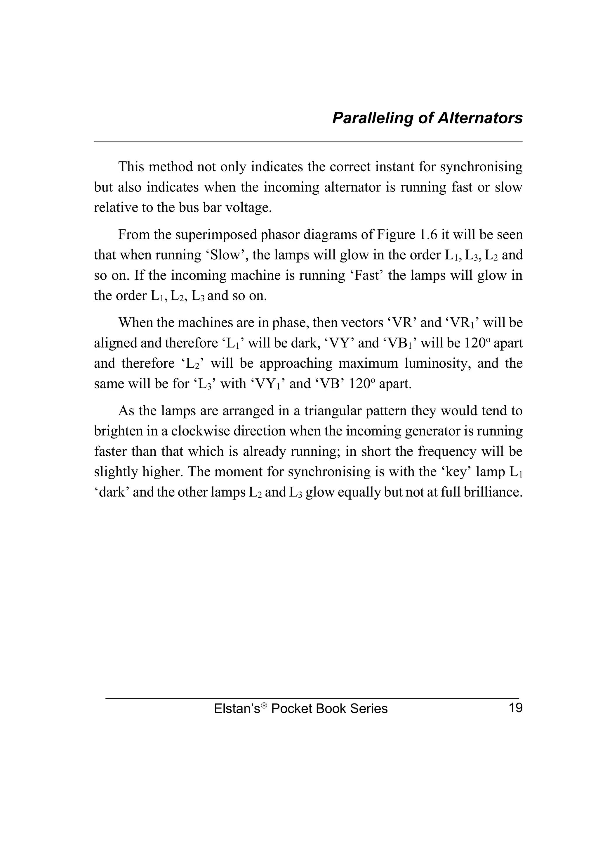 Paralleling of Alternators
________________________________________________________________
Elstan’s
Pocket Book Series 19
This method not only indicates the correct instant for synchronising
but also indicates when the incoming alternator is running fast or slow
relative to the bus bar voltage.
From the superimposed phasor diagrams of Figure 1.6 it will be seen
that when running ‘Slow’, the lamps will glow in the order L1, L3, L2 and
so on. If the incoming machine is running ‘Fast’ the lamps will glow in
the order L1, L2, L3 and so on.
When the machines are in phase, then vectors ‘VR’ and ‘VR1’ will be
aligned and therefore ‘L1’ will be dark, ‘VY’ and ‘VB1’ will be 120o
apart
and therefore ‘L2’ will be approaching maximum luminosity, and the
same will be for ‘L3’ with ‘VY1’ and ‘VB’ 120o
apart.
As the lamps are arranged in a triangular pattern they would tend to
brighten in a clockwise direction when the incoming generator is running
faster than that which is already running; in short the frequency will be
slightly higher. The moment for synchronising is with the ‘key’ lamp L1
‘dark’ and the other lamps L2 and L3 glow equally but not at full brilliance.
 