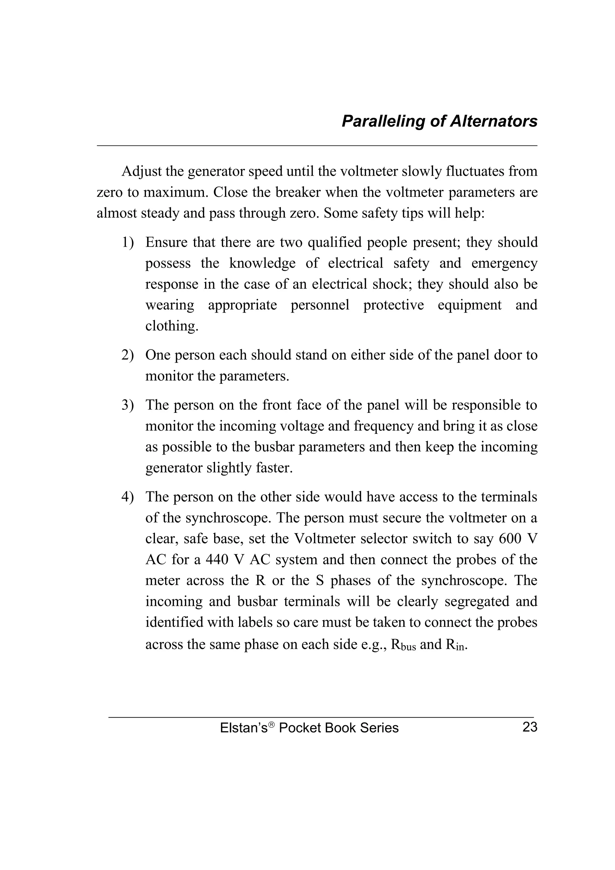 Paralleling of Alternators
________________________________________________________________
Elstan’s
Pocket Book Series 23
Adjust the generator speed until the voltmeter slowly fluctuates from
zero to maximum. Close the breaker when the voltmeter parameters are
almost steady and pass through zero. Some safety tips will help:
1) Ensure that there are two qualified people present; they should
possess the knowledge of electrical safety and emergency
response in the case of an electrical shock; they should also be
wearing appropriate personnel protective equipment and
clothing.
2) One person each should stand on either side of the panel door to
monitor the parameters.
3) The person on the front face of the panel will be responsible to
monitor the incoming voltage and frequency and bring it as close
as possible to the busbar parameters and then keep the incoming
generator slightly faster.
4) The person on the other side would have access to the terminals
of the synchroscope. The person must secure the voltmeter on a
clear, safe base, set the Voltmeter selector switch to say 600 V
AC for a 440 V AC system and then connect the probes of the
meter across the R or the S phases of the synchroscope. The
incoming and busbar terminals will be clearly segregated and
identified with labels so care must be taken to connect the probes
across the same phase on each side e.g., Rbus and Rin.
 