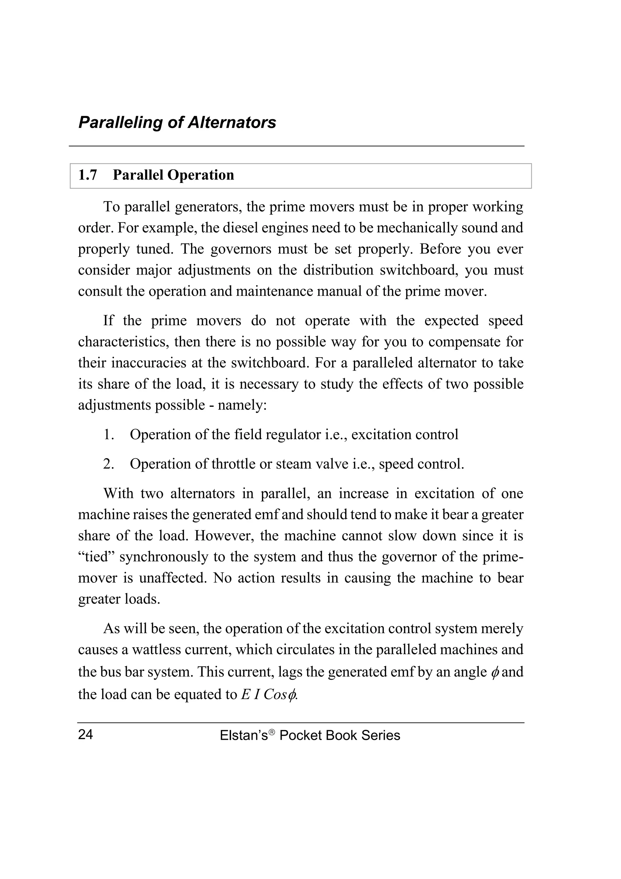 Paralleling of Alternators
Elstan’s
Pocket Book Series
24
1.7 Parallel Operation
To parallel generators, the prime movers must be in proper working
order. For example, the diesel engines need to be mechanically sound and
properly tuned. The governors must be set properly. Before you ever
consider major adjustments on the distribution switchboard, you must
consult the operation and maintenance manual of the prime mover.
If the prime movers do not operate with the expected speed
characteristics, then there is no possible way for you to compensate for
their inaccuracies at the switchboard. For a paralleled alternator to take
its share of the load, it is necessary to study the effects of two possible
adjustments possible - namely:
1. Operation of the field regulator i.e., excitation control
2. Operation of throttle or steam valve i.e., speed control.
With two alternators in parallel, an increase in excitation of one
machine raises the generated emf and should tend to make it bear a greater
share of the load. However, the machine cannot slow down since it is
“tied” synchronously to the system and thus the governor of the prime-
mover is unaffected. No action results in causing the machine to bear
greater loads.
As will be seen, the operation of the excitation control system merely
causes a wattless current, which circulates in the paralleled machines and
the bus bar system. This current, lags the generated emf by an angle  and
the load can be equated to E I Cos.
 