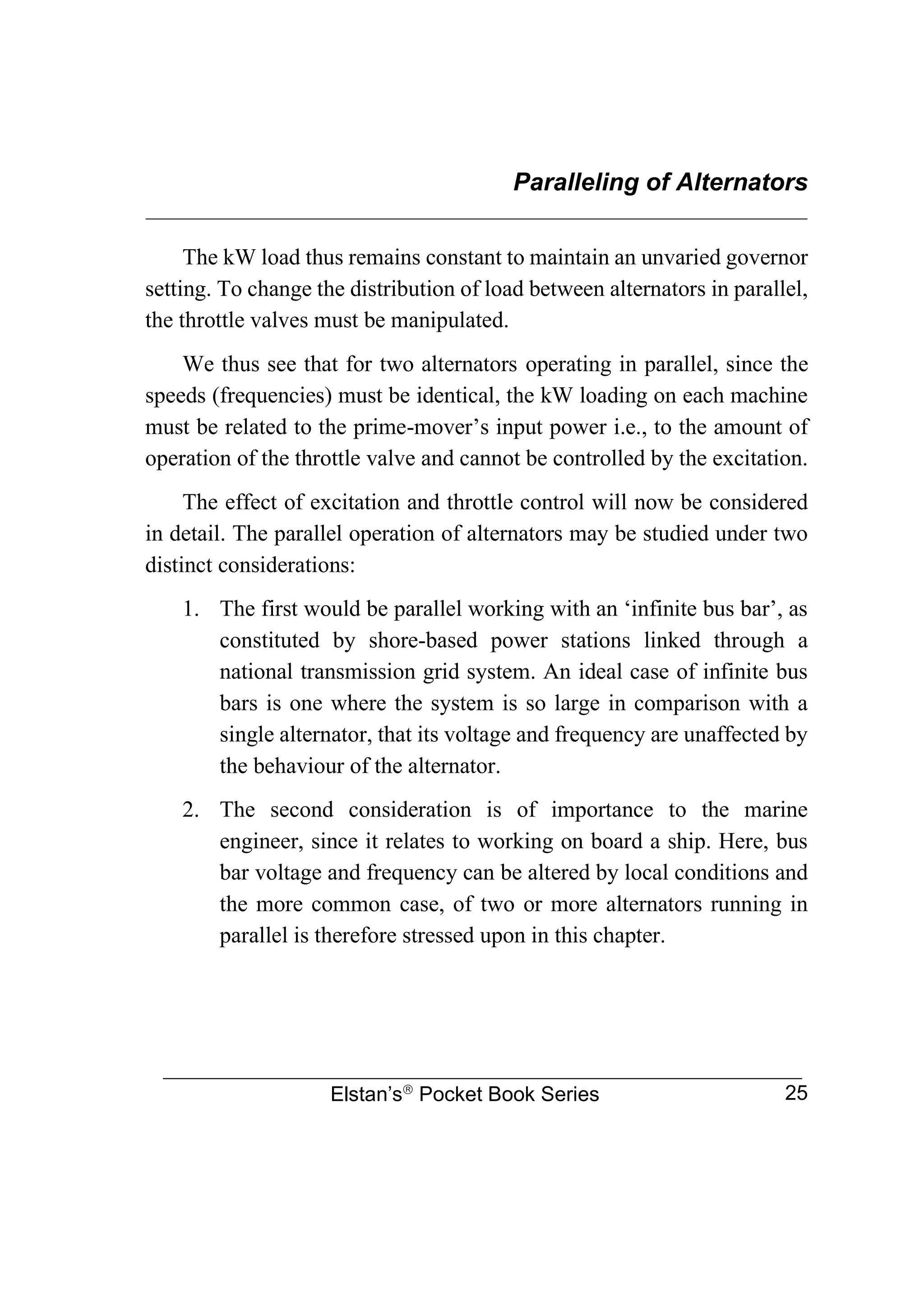 Paralleling of Alternators
________________________________________________________________
Elstan’s
Pocket Book Series 25
The kW load thus remains constant to maintain an unvaried governor
setting. To change the distribution of load between alternators in parallel,
the throttle valves must be manipulated.
We thus see that for two alternators operating in parallel, since the
speeds (frequencies) must be identical, the kW loading on each machine
must be related to the prime-mover’s input power i.e., to the amount of
operation of the throttle valve and cannot be controlled by the excitation.
The effect of excitation and throttle control will now be considered
in detail. The parallel operation of alternators may be studied under two
distinct considerations:
1. The first would be parallel working with an ‘infinite bus bar’, as
constituted by shore-based power stations linked through a
national transmission grid system. An ideal case of infinite bus
bars is one where the system is so large in comparison with a
single alternator, that its voltage and frequency are unaffected by
the behaviour of the alternator.
2. The second consideration is of importance to the marine
engineer, since it relates to working on board a ship. Here, bus
bar voltage and frequency can be altered by local conditions and
the more common case, of two or more alternators running in
parallel is therefore stressed upon in this chapter.
 