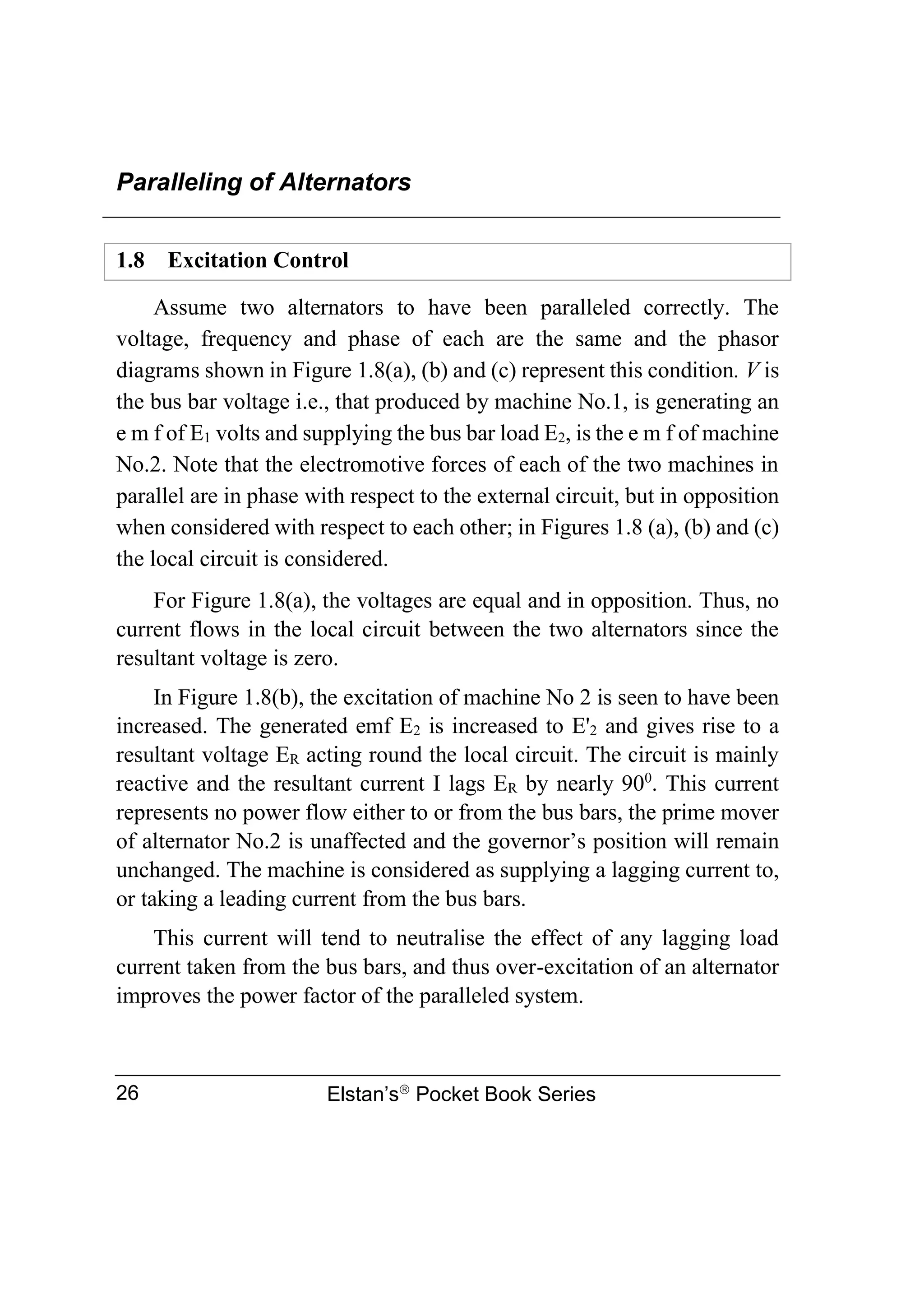 Paralleling of Alternators
Elstan’s
Pocket Book Series
26
1.8 Excitation Control
Assume two alternators to have been paralleled correctly. The
voltage, frequency and phase of each are the same and the phasor
diagrams shown in Figure 1.8(a), (b) and (c) represent this condition. V is
the bus bar voltage i.e., that produced by machine No.1, is generating an
e m f of E1 volts and supplying the bus bar load E2, is the e m f of machine
No.2. Note that the electromotive forces of each of the two machines in
parallel are in phase with respect to the external circuit, but in opposition
when considered with respect to each other; in Figures 1.8 (a), (b) and (c)
the local circuit is considered.
For Figure 1.8(a), the voltages are equal and in opposition. Thus, no
current flows in the local circuit between the two alternators since the
resultant voltage is zero.
In Figure 1.8(b), the excitation of machine No 2 is seen to have been
increased. The generated emf E2 is increased to E'2 and gives rise to a
resultant voltage ER acting round the local circuit. The circuit is mainly
reactive and the resultant current I lags ER by nearly 900
. This current
represents no power flow either to or from the bus bars, the prime mover
of alternator No.2 is unaffected and the governor’s position will remain
unchanged. The machine is considered as supplying a lagging current to,
or taking a leading current from the bus bars.
This current will tend to neutralise the effect of any lagging load
current taken from the bus bars, and thus over-excitation of an alternator
improves the power factor of the paralleled system.
 