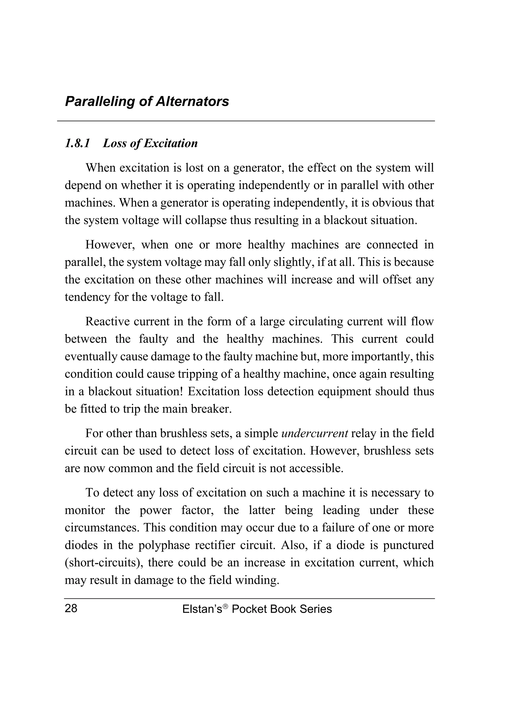 Paralleling of Alternators
Elstan’s
Pocket Book Series
28
1.8.1 Loss of Excitation
When excitation is lost on a generator, the effect on the system will
depend on whether it is operating independently or in parallel with other
machines. When a generator is operating independently, it is obvious that
the system voltage will collapse thus resulting in a blackout situation.
However, when one or more healthy machines are connected in
parallel, the system voltage may fall only slightly, if at all. This is because
the excitation on these other machines will increase and will offset any
tendency for the voltage to fall.
Reactive current in the form of a large circulating current will flow
between the faulty and the healthy machines. This current could
eventually cause damage to the faulty machine but, more importantly, this
condition could cause tripping of a healthy machine, once again resulting
in a blackout situation! Excitation loss detection equipment should thus
be fitted to trip the main breaker.
For other than brushless sets, a simple undercurrent relay in the field
circuit can be used to detect loss of excitation. However, brushless sets
are now common and the field circuit is not accessible.
To detect any loss of excitation on such a machine it is necessary to
monitor the power factor, the latter being leading under these
circumstances. This condition may occur due to a failure of one or more
diodes in the polyphase rectifier circuit. Also, if a diode is punctured
(short-circuits), there could be an increase in excitation current, which
may result in damage to the field winding.
 