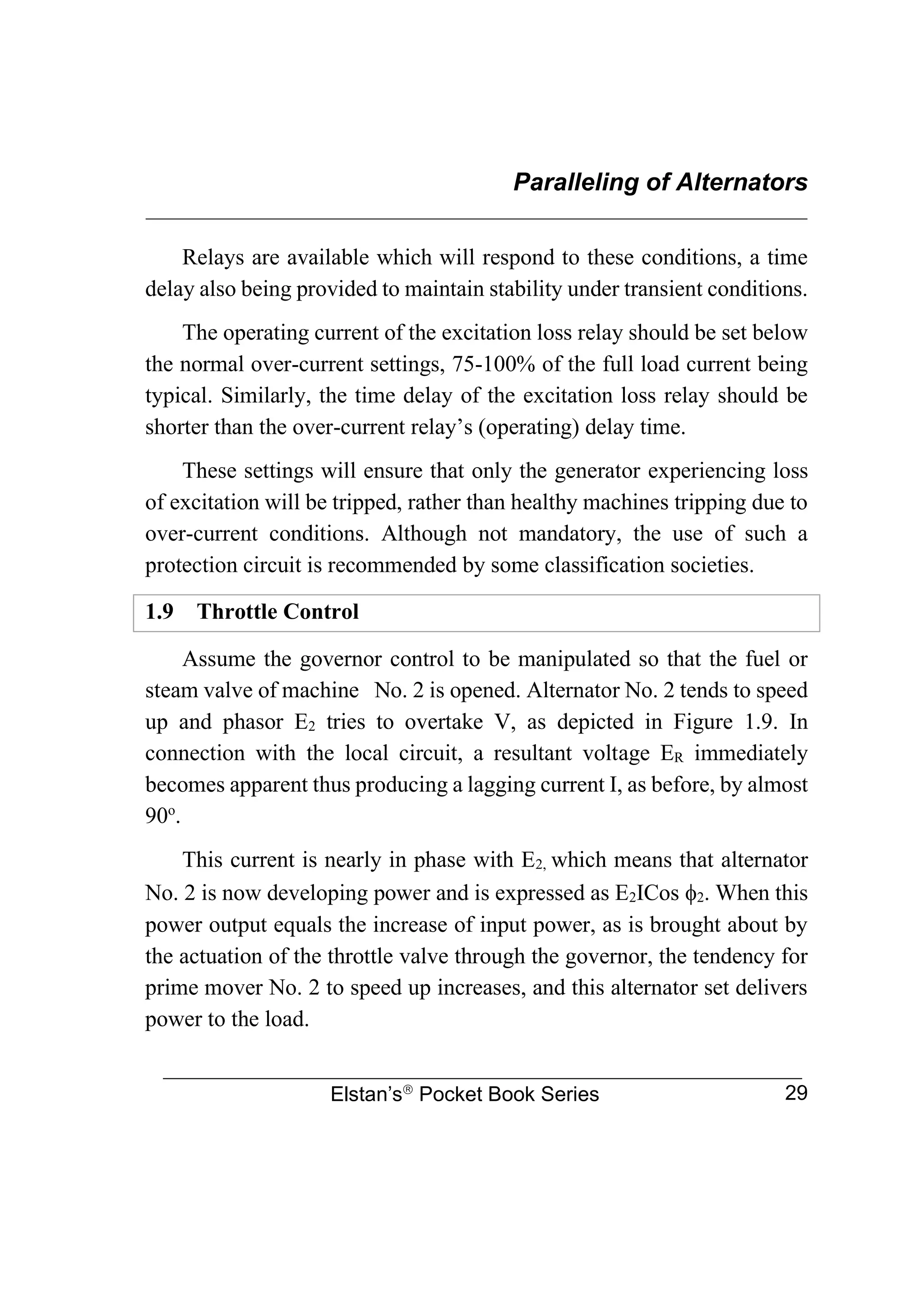 Paralleling of Alternators
________________________________________________________________
Elstan’s
Pocket Book Series 29
Relays are available which will respond to these conditions, a time
delay also being provided to maintain stability under transient conditions.
The operating current of the excitation loss relay should be set below
the normal over-current settings, 75-100% of the full load current being
typical. Similarly, the time delay of the excitation loss relay should be
shorter than the over-current relay’s (operating) delay time.
These settings will ensure that only the generator experiencing loss
of excitation will be tripped, rather than healthy machines tripping due to
over-current conditions. Although not mandatory, the use of such a
protection circuit is recommended by some classification societies.
1.9 Throttle Control
Assume the governor control to be manipulated so that the fuel or
steam valve of machine No. 2 is opened. Alternator No. 2 tends to speed
up and phasor E2 tries to overtake V, as depicted in Figure 1.9. In
connection with the local circuit, a resultant voltage ER immediately
becomes apparent thus producing a lagging current I, as before, by almost
90o
.
This current is nearly in phase with E2, which means that alternator
No. 2 is now developing power and is expressed as E2ICos 2. When this
power output equals the increase of input power, as is brought about by
the actuation of the throttle valve through the governor, the tendency for
prime mover No. 2 to speed up increases, and this alternator set delivers
power to the load.
 