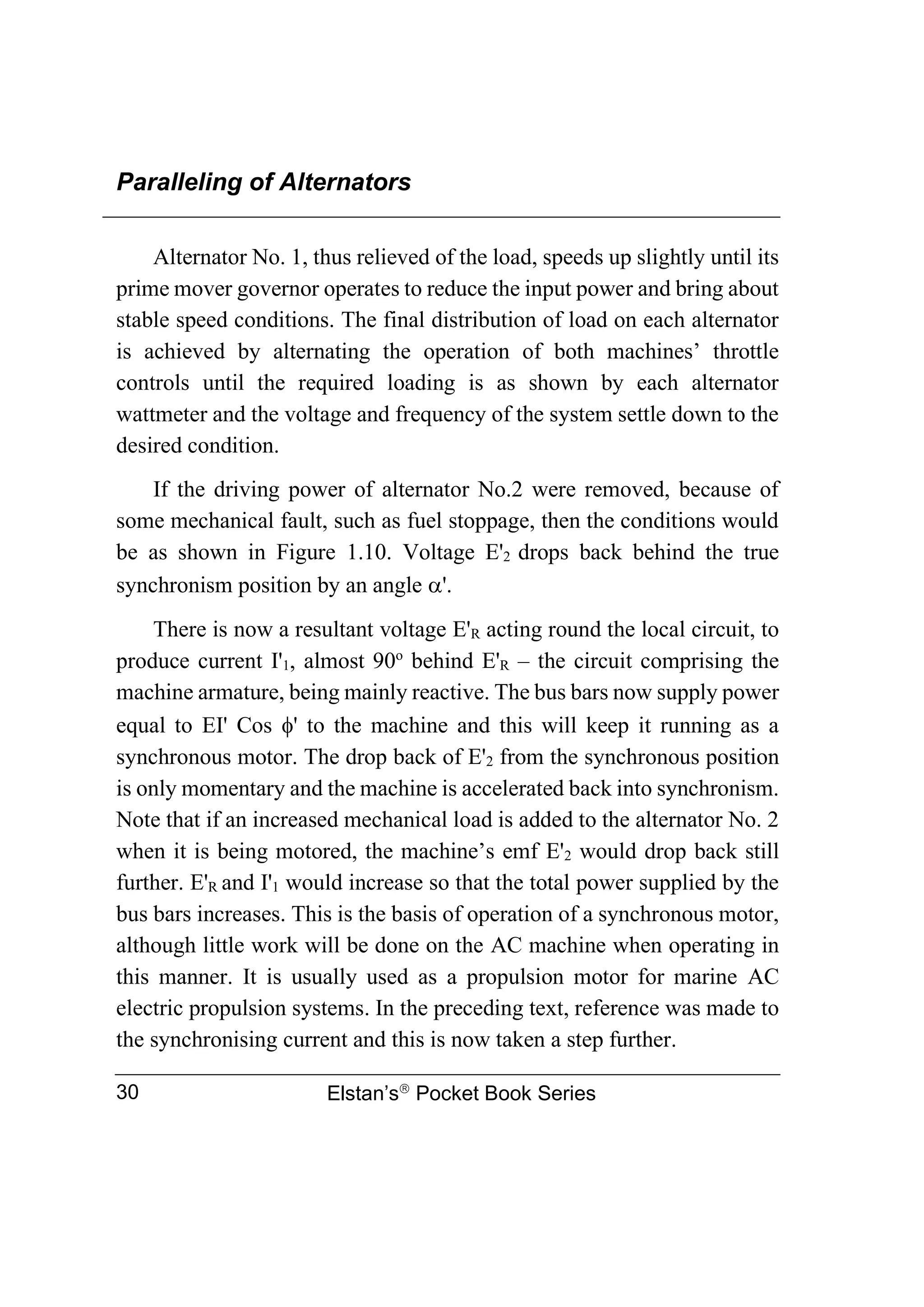Paralleling of Alternators
Elstan’s
Pocket Book Series
30
Alternator No. 1, thus relieved of the load, speeds up slightly until its
prime mover governor operates to reduce the input power and bring about
stable speed conditions. The final distribution of load on each alternator
is achieved by alternating the operation of both machines’ throttle
controls until the required loading is as shown by each alternator
wattmeter and the voltage and frequency of the system settle down to the
desired condition.
If the driving power of alternator No.2 were removed, because of
some mechanical fault, such as fuel stoppage, then the conditions would
be as shown in Figure 1.10. Voltage E'2 drops back behind the true
synchronism position by an angle '.
There is now a resultant voltage E'R acting round the local circuit, to
produce current I'1, almost 90o
behind E'R – the circuit comprising the
machine armature, being mainly reactive. The bus bars now supply power
equal to EI' Cos ' to the machine and this will keep it running as a
synchronous motor. The drop back of E'2 from the synchronous position
is only momentary and the machine is accelerated back into synchronism.
Note that if an increased mechanical load is added to the alternator No. 2
when it is being motored, the machine’s emf E'2 would drop back still
further. E'R and I'1 would increase so that the total power supplied by the
bus bars increases. This is the basis of operation of a synchronous motor,
although little work will be done on the AC machine when operating in
this manner. It is usually used as a propulsion motor for marine AC
electric propulsion systems. In the preceding text, reference was made to
the synchronising current and this is now taken a step further.
 