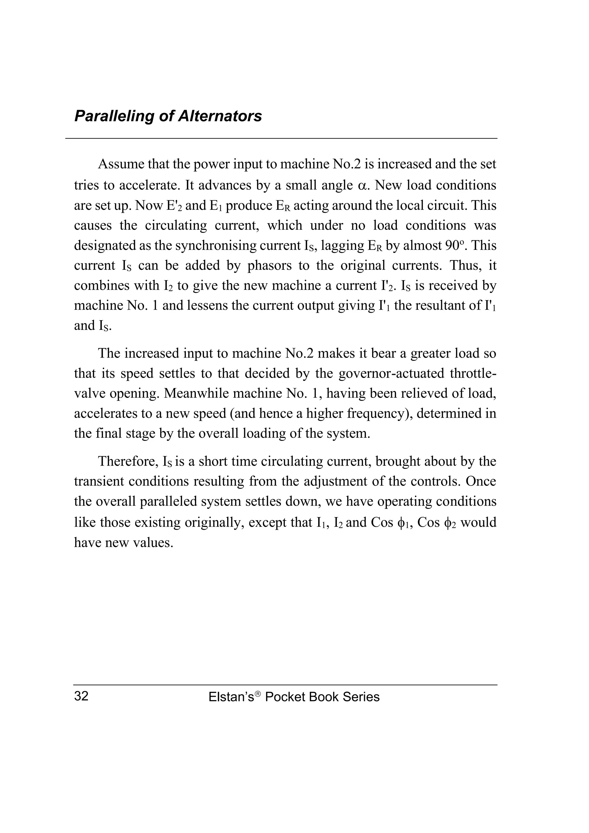 Paralleling of Alternators
Elstan’s
Pocket Book Series
32
Assume that the power input to machine No.2 is increased and the set
tries to accelerate. It advances by a small angle . New load conditions
are set up. Now E'2 and E1 produce ER acting around the local circuit. This
causes the circulating current, which under no load conditions was
designated as the synchronising current IS, lagging ER by almost 90o
. This
current IS can be added by phasors to the original currents. Thus, it
combines with I2 to give the new machine a current I'2. IS is received by
machine No. 1 and lessens the current output giving I'1 the resultant of I'1
and IS.
The increased input to machine No.2 makes it bear a greater load so
that its speed settles to that decided by the governor-actuated throttle-
valve opening. Meanwhile machine No. 1, having been relieved of load,
accelerates to a new speed (and hence a higher frequency), determined in
the final stage by the overall loading of the system.
Therefore, IS is a short time circulating current, brought about by the
transient conditions resulting from the adjustment of the controls. Once
the overall paralleled system settles down, we have operating conditions
like those existing originally, except that I1, I2 and Cos 1, Cos 2 would
have new values.
 