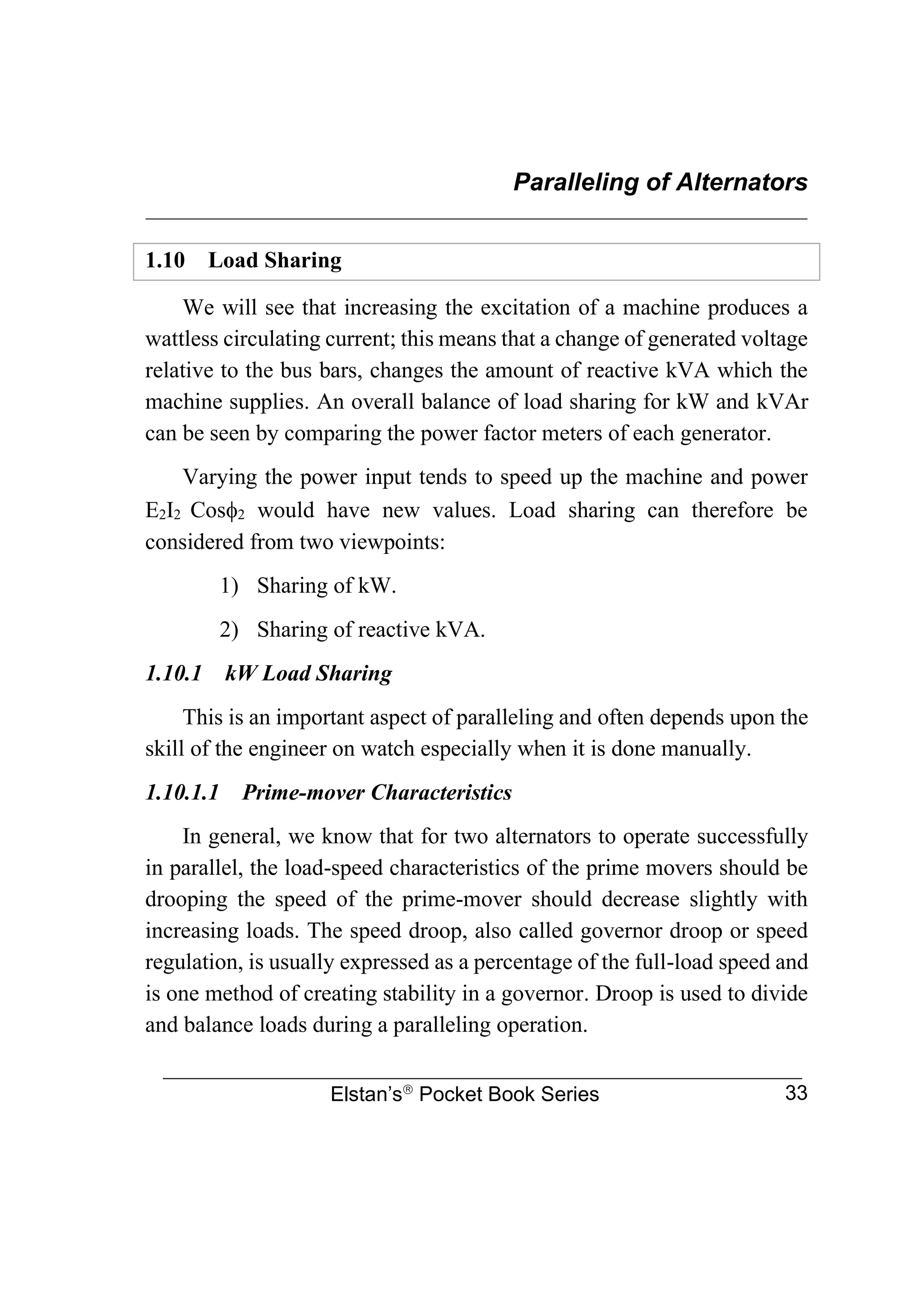 Paralleling of Alternators
________________________________________________________________
Elstan’s
Pocket Book Series 33
1.10 Load Sharing
We will see that increasing the excitation of a machine produces a
wattless circulating current; this means that a change of generated voltage
relative to the bus bars, changes the amount of reactive kVA which the
machine supplies. An overall balance of load sharing for kW and kVAr
can be seen by comparing the power factor meters of each generator.
Varying the power input tends to speed up the machine and power
E2I2 Cos2 would have new values. Load sharing can therefore be
considered from two viewpoints:
1) Sharing of kW.
2) Sharing of reactive kVA.
1.10.1 kW Load Sharing
This is an important aspect of paralleling and often depends upon the
skill of the engineer on watch especially when it is done manually.
1.10.1.1 Prime-mover Characteristics
In general, we know that for two alternators to operate successfully
in parallel, the load-speed characteristics of the prime movers should be
drooping the speed of the prime-mover should decrease slightly with
increasing loads. The speed droop, also called governor droop or speed
regulation, is usually expressed as a percentage of the full-load speed and
is one method of creating stability in a governor. Droop is used to divide
and balance loads during a paralleling operation.
 