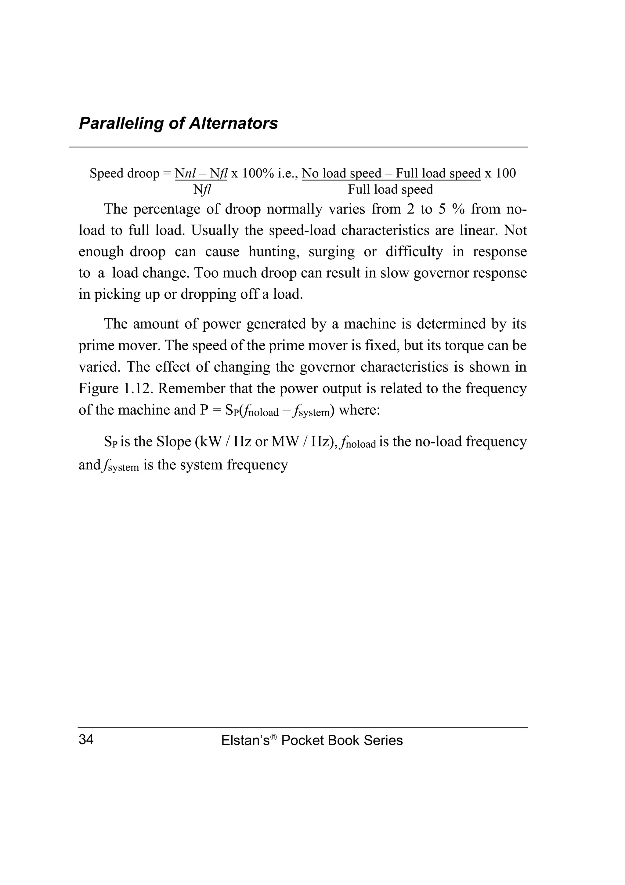 Paralleling of Alternators
Elstan’s
Pocket Book Series
34
Speed droop = Nnl – Nfl x 100% i.e., No load speed – Full load speed x 100
Nfl Full load speed
The percentage of droop normally varies from 2 to 5 % from no-
load to full load. Usually the speed-load characteristics are linear. Not
enough droop can cause hunting, surging or difficulty in response
to a load change. Too much droop can result in slow governor response
in picking up or dropping off a load.
The amount of power generated by a machine is determined by its
prime mover. The speed of the prime mover is fixed, but its torque can be
varied. The effect of changing the governor characteristics is shown in
Figure 1.12. Remember that the power output is related to the frequency
of the machine and P = SP(fnoload – fsystem) where:
SP is the Slope (kW / Hz or MW / Hz), fnoload is the no-load frequency
and fsystem is the system frequency
 