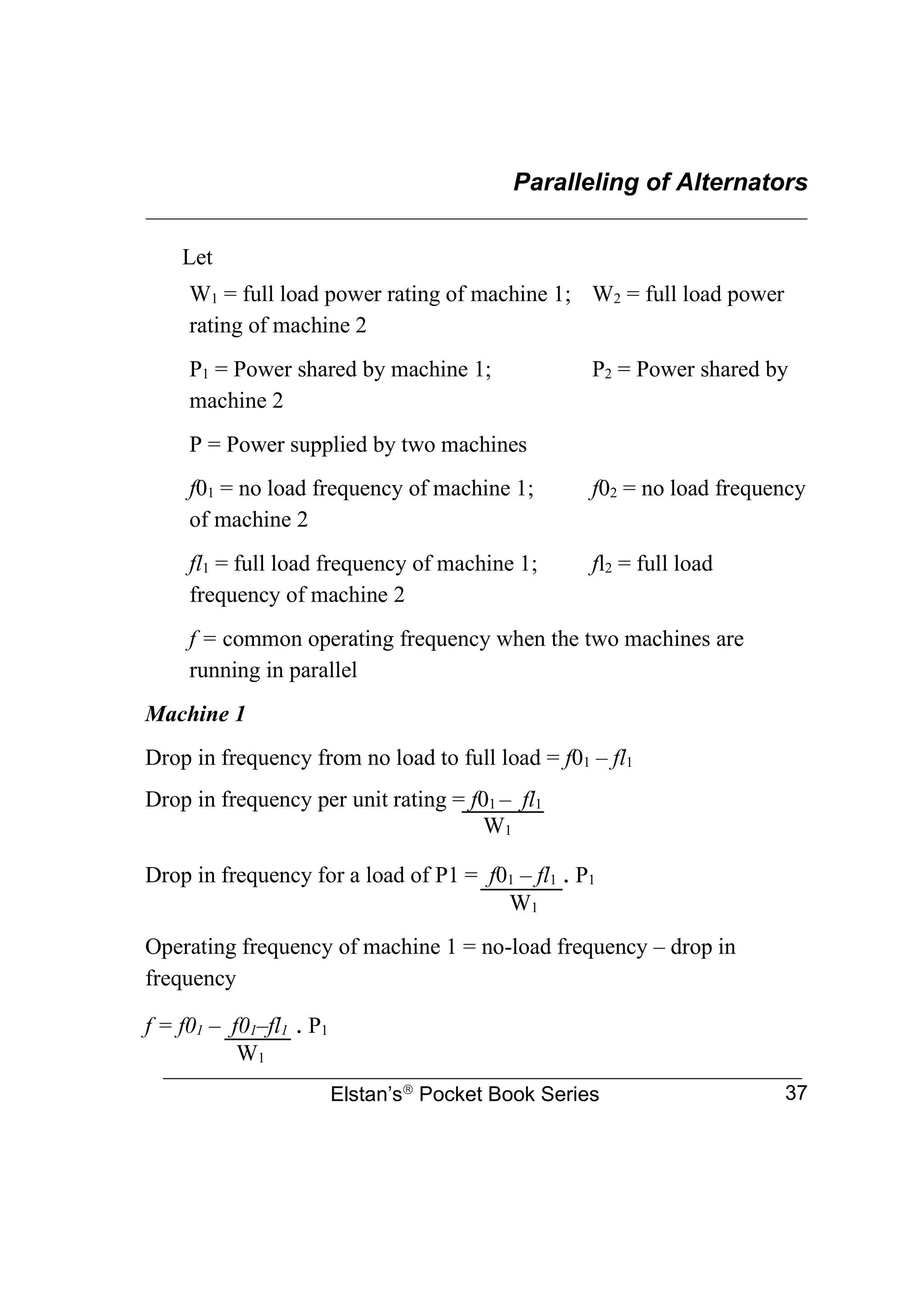 Paralleling of Alternators
________________________________________________________________
Elstan’s
Pocket Book Series 37
Let
W1 = full load power rating of machine 1; W2 = full load power
rating of machine 2
P1 = Power shared by machine 1; P2 = Power shared by
machine 2
P = Power supplied by two machines
f01 = no load frequency of machine 1; f02 = no load frequency
of machine 2
fl1 = full load frequency of machine 1; fl2 = full load
frequency of machine 2
f = common operating frequency when the two machines are
running in parallel
Machine 1
Drop in frequency from no load to full load = f01 – fl1
Drop in frequency per unit rating = f01 – fl1
W1
Drop in frequency for a load of P1 = f01 – fl1 . P1
W1
Operating frequency of machine 1 = no-load frequency – drop in
frequency
f = f01 – f01–fl1 . P1
W1
 