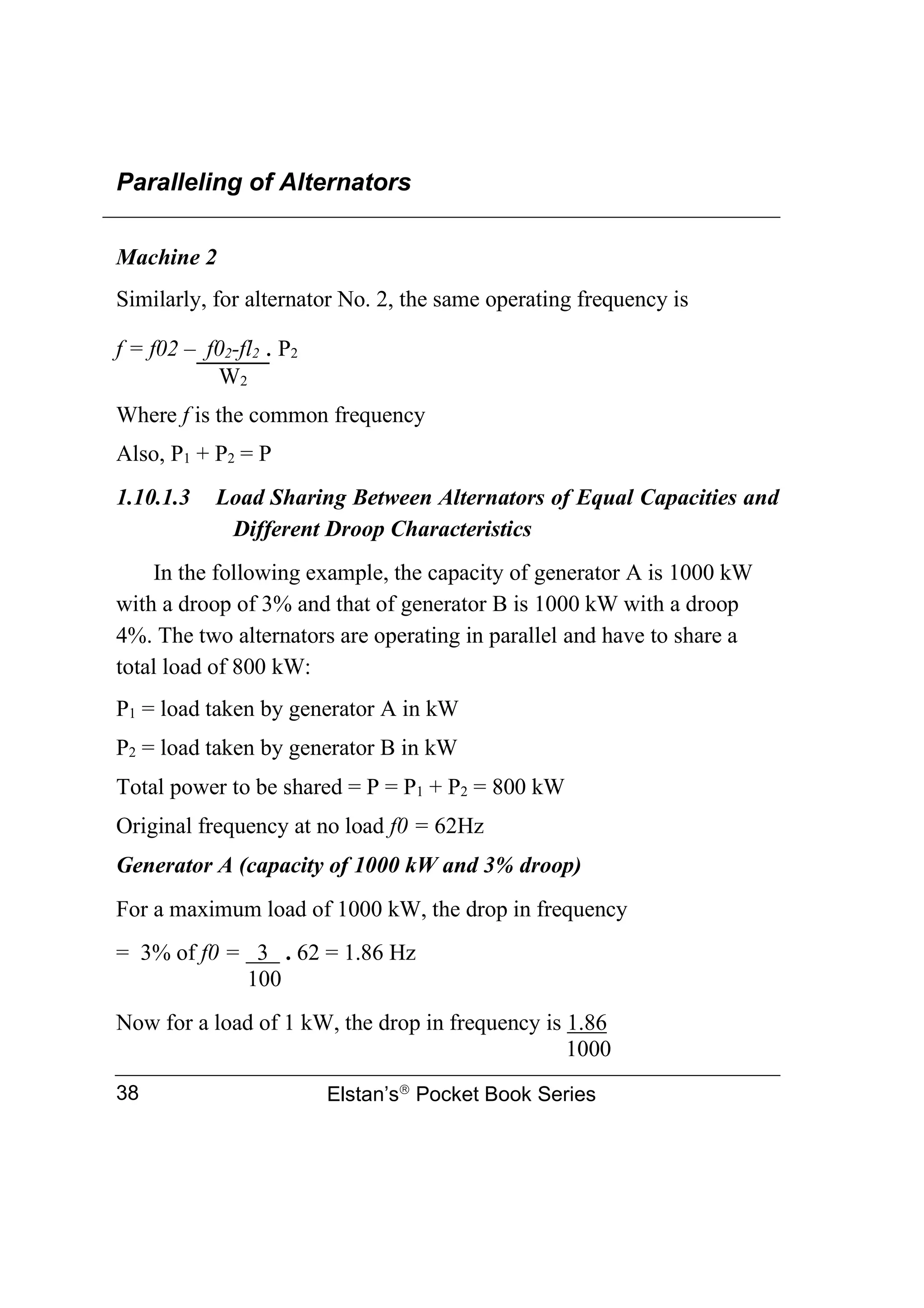 Paralleling of Alternators
Elstan’s
Pocket Book Series
38
Machine 2
Similarly, for alternator No. 2, the same operating frequency is
f = f02 – f02-fl2  P2
W2
Where f is the common frequency
Also, P1 + P2 = P
1.10.1.3 Load Sharing Between Alternators of Equal Capacities and
Different Droop Characteristics
In the following example, the capacity of generator A is 1000 kW
with a droop of 3% and that of generator B is 1000 kW with a droop
4%. The two alternators are operating in parallel and have to share a
total load of 800 kW:
P1 = load taken by generator A in kW
P2 = load taken by generator B in kW
Total power to be shared = P = P1 + P2 = 800 kW
Original frequency at no load f0 = 62Hz
Generator A (capacity of 1000 kW and 3% droop)
For a maximum load of 1000 kW, the drop in frequency
= 3% of f0 = 3 . 62 = 1.86 Hz
100
Now for a load of 1 kW, the drop in frequency is 1.86
1000
 