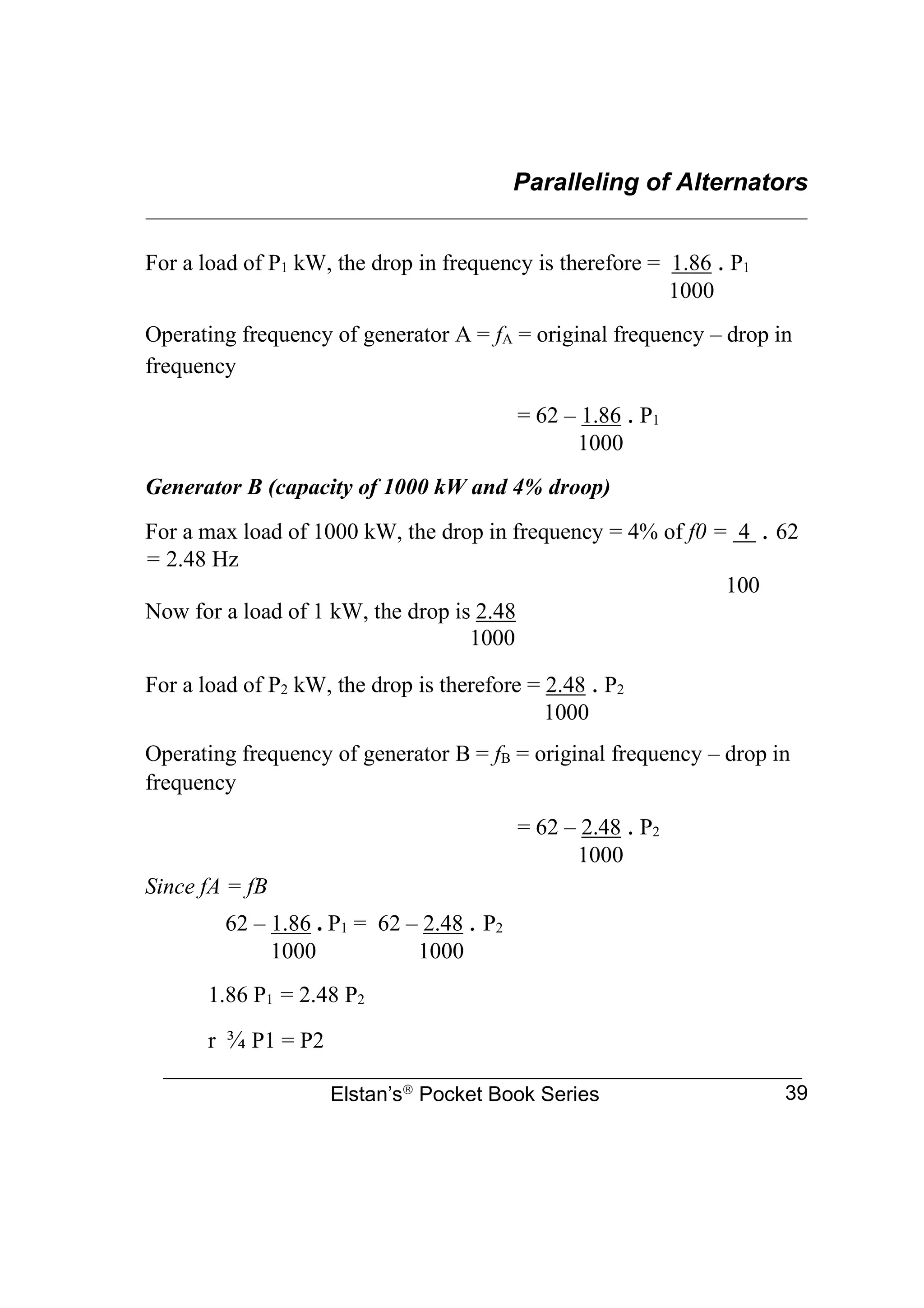 Paralleling of Alternators
________________________________________________________________
Elstan’s
Pocket Book Series 39
For a load of P1 kW, the drop in frequency is therefore = 1.86 . P1
1000
Operating frequency of generator A = fA = original frequency – drop in
frequency
= 62 – 1.86 . P1
1000
Generator B (capacity of 1000 kW and 4% droop)
For a max load of 1000 kW, the drop in frequency = 4% of f0 = 4 . 62
= 2.48 Hz
100
Now for a load of 1 kW, the drop is 2.48
1000
For a load of P2 kW, the drop is therefore = 2.48 . P2
1000
Operating frequency of generator B = fB = original frequency – drop in
frequency
= 62 – 2.48 . P2
1000
Since fA = fB
62 – 1.86 . P1 = 62 – 2.48 . P2
1000 1000
1.86 P1 = 2.48 P2
r ¾ P1 = P2
 