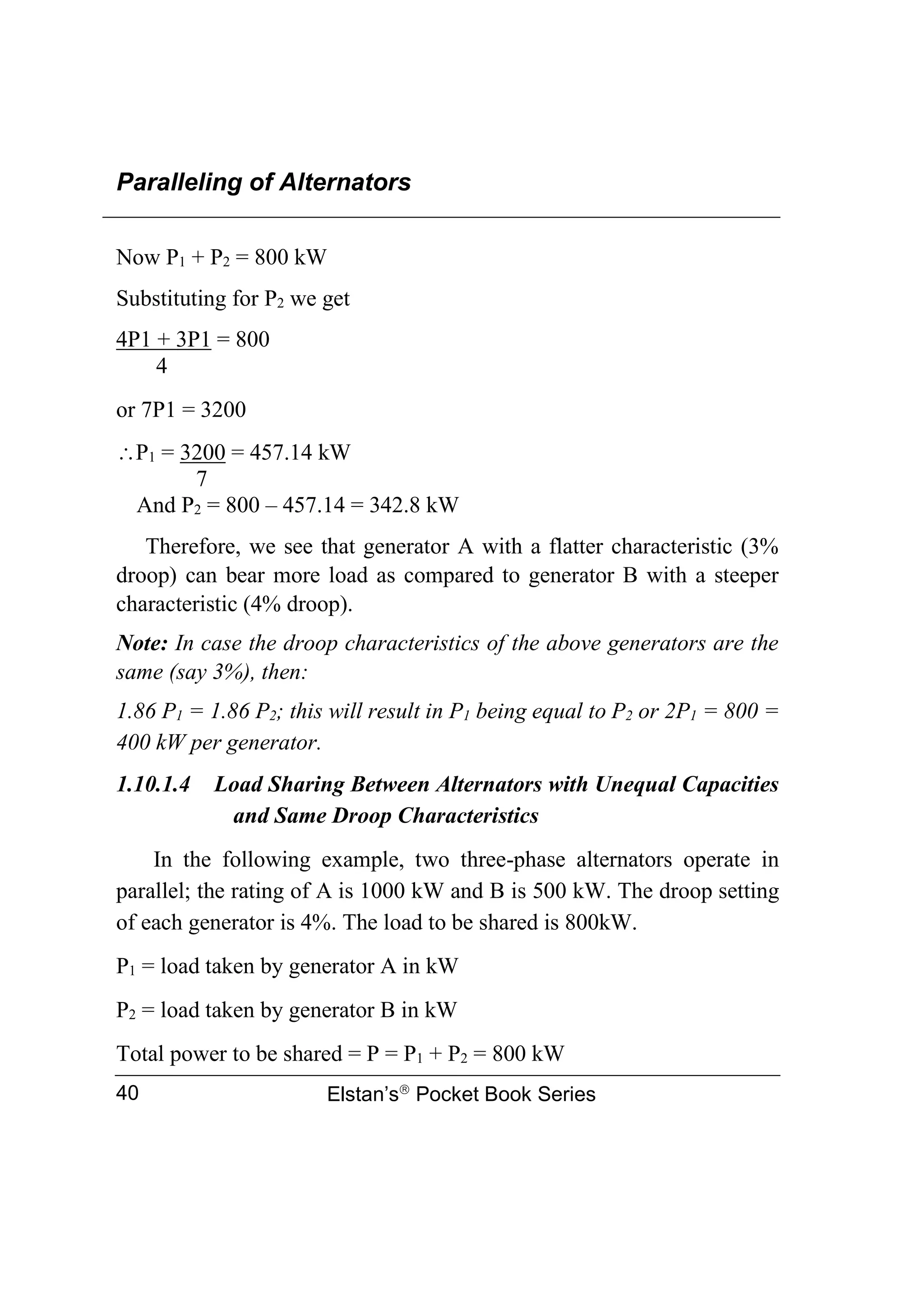 Paralleling of Alternators
Elstan’s
Pocket Book Series
40
Now P1 + P2 = 800 kW
Substituting for P2 we get
4P1 + 3P1 = 800
4
or 7P1 = 3200
P1 = 3200 = 457.14 kW
7
And P2 = 800 – 457.14 = 342.8 kW
Therefore, we see that generator A with a flatter characteristic (3%
droop) can bear more load as compared to generator B with a steeper
characteristic (4% droop).
Note: In case the droop characteristics of the above generators are the
same (say 3%), then:
1.86 P1 = 1.86 P2; this will result in P1 being equal to P2 or 2P1 = 800 =
400 kW per generator.
1.10.1.4 Load Sharing Between Alternators with Unequal Capacities
and Same Droop Characteristics
In the following example, two three-phase alternators operate in
parallel; the rating of A is 1000 kW and B is 500 kW. The droop setting
of each generator is 4%. The load to be shared is 800kW.
P1 = load taken by generator A in kW
P2 = load taken by generator B in kW
Total power to be shared = P = P1 + P2 = 800 kW
 