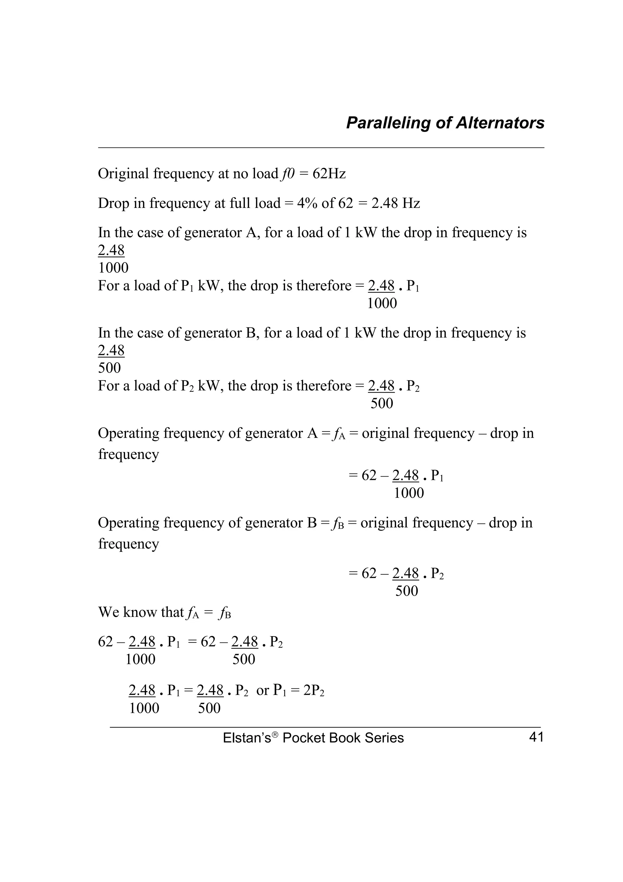 Paralleling of Alternators
________________________________________________________________
Elstan’s
Pocket Book Series 41
Original frequency at no load f0 = 62Hz
Drop in frequency at full load = 4% of 62 = 2.48 Hz
In the case of generator A, for a load of 1 kW the drop in frequency is
2.48
1000
For a load of P1 kW, the drop is therefore = 2.48 . P1
1000
In the case of generator B, for a load of 1 kW the drop in frequency is
2.48
500
For a load of P2 kW, the drop is therefore = 2.48 . P2
500
Operating frequency of generator A = fA = original frequency – drop in
frequency
= 62 – 2.48 . P1
1000
Operating frequency of generator B = fB = original frequency – drop in
frequency
= 62 – 2.48 . P2
500
We know that fA = fB
62 – 2.48 . P1 = 62 – 2.48 . P2
1000 500
2.48 . P1 = 2.48 . P2 or P1 = 2P2
1000 500
 