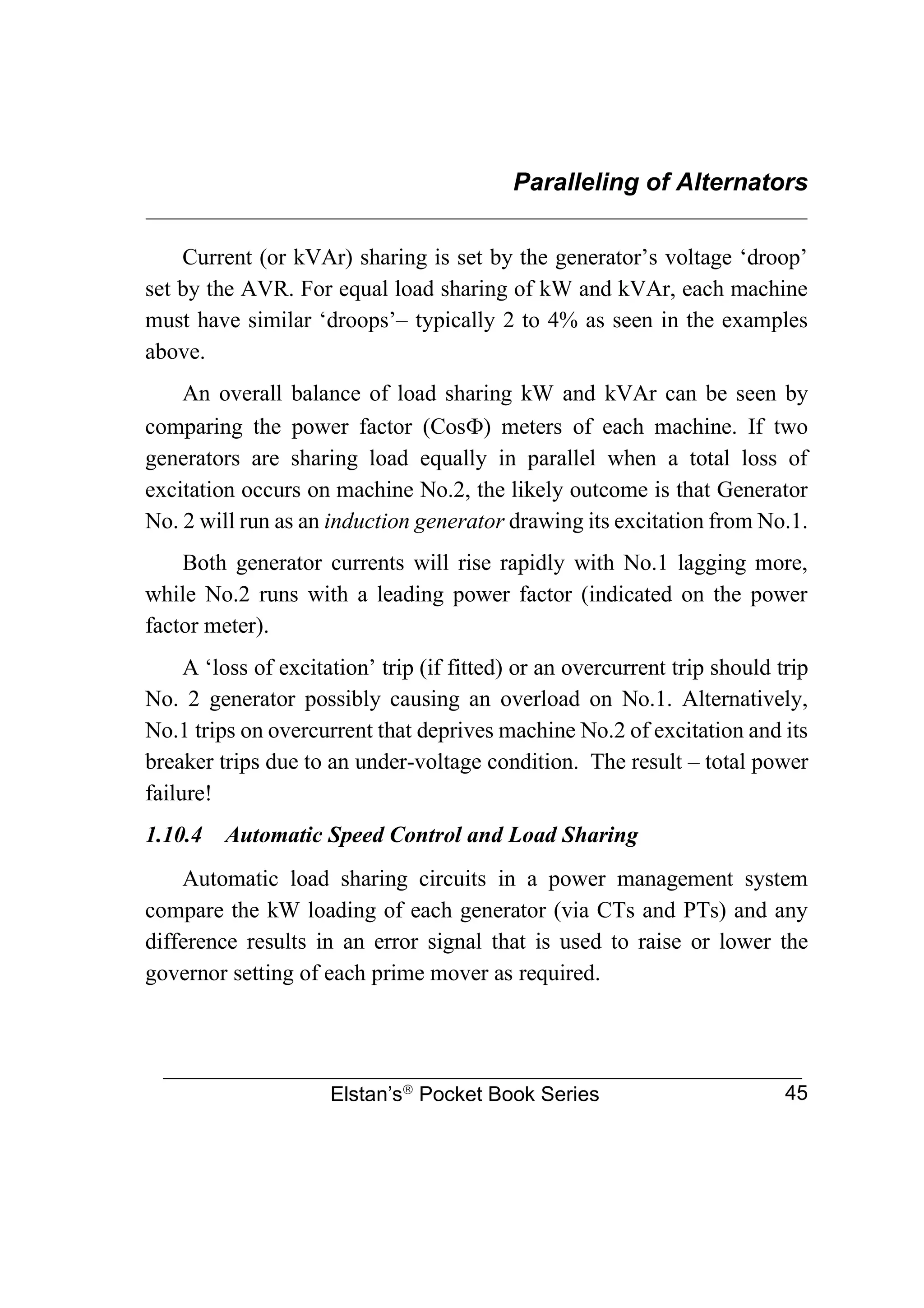 Paralleling of Alternators
________________________________________________________________
Elstan’s
Pocket Book Series 45
Current (or kVAr) sharing is set by the generator’s voltage ‘droop’
set by the AVR. For equal load sharing of kW and kVAr, each machine
must have similar ‘droops’– typically 2 to 4% as seen in the examples
above.
An overall balance of load sharing kW and kVAr can be seen by
comparing the power factor (Cos) meters of each machine. If two
generators are sharing load equally in parallel when a total loss of
excitation occurs on machine No.2, the likely outcome is that Generator
No. 2 will run as an induction generator drawing its excitation from No.1.
Both generator currents will rise rapidly with No.1 lagging more,
while No.2 runs with a leading power factor (indicated on the power
factor meter).
A ‘loss of excitation’ trip (if fitted) or an overcurrent trip should trip
No. 2 generator possibly causing an overload on No.1. Alternatively,
No.1 trips on overcurrent that deprives machine No.2 of excitation and its
breaker trips due to an under-voltage condition. The result – total power
failure!
1.10.4 Automatic Speed Control and Load Sharing
Automatic load sharing circuits in a power management system
compare the kW loading of each generator (via CTs and PTs) and any
difference results in an error signal that is used to raise or lower the
governor setting of each prime mover as required.
 