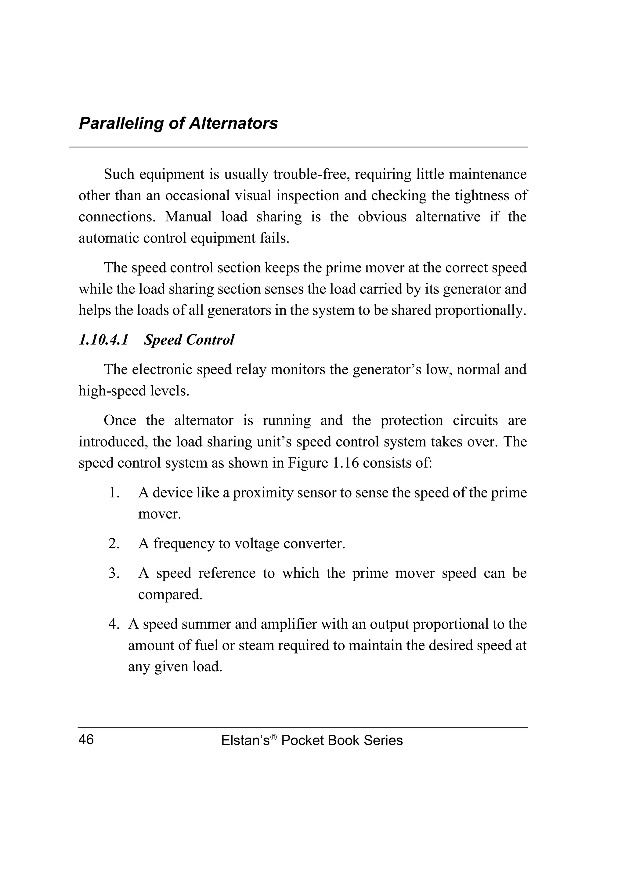 Paralleling of Alternators
Elstan’s
Pocket Book Series
46
Such equipment is usually trouble-free, requiring little maintenance
other than an occasional visual inspection and checking the tightness of
connections. Manual load sharing is the obvious alternative if the
automatic control equipment fails.
The speed control section keeps the prime mover at the correct speed
while the load sharing section senses the load carried by its generator and
helps the loads of all generators in the system to be shared proportionally.
1.10.4.1 Speed Control
The electronic speed relay monitors the generator’s low, normal and
high-speed levels.
Once the alternator is running and the protection circuits are
introduced, the load sharing unit’s speed control system takes over. The
speed control system as shown in Figure 1.16 consists of:
1. A device like a proximity sensor to sense the speed of the prime
mover.
2. A frequency to voltage converter.
3. A speed reference to which the prime mover speed can be
compared.
4. A speed summer and amplifier with an output proportional to the
amount of fuel or steam required to maintain the desired speed at
any given load.
 
