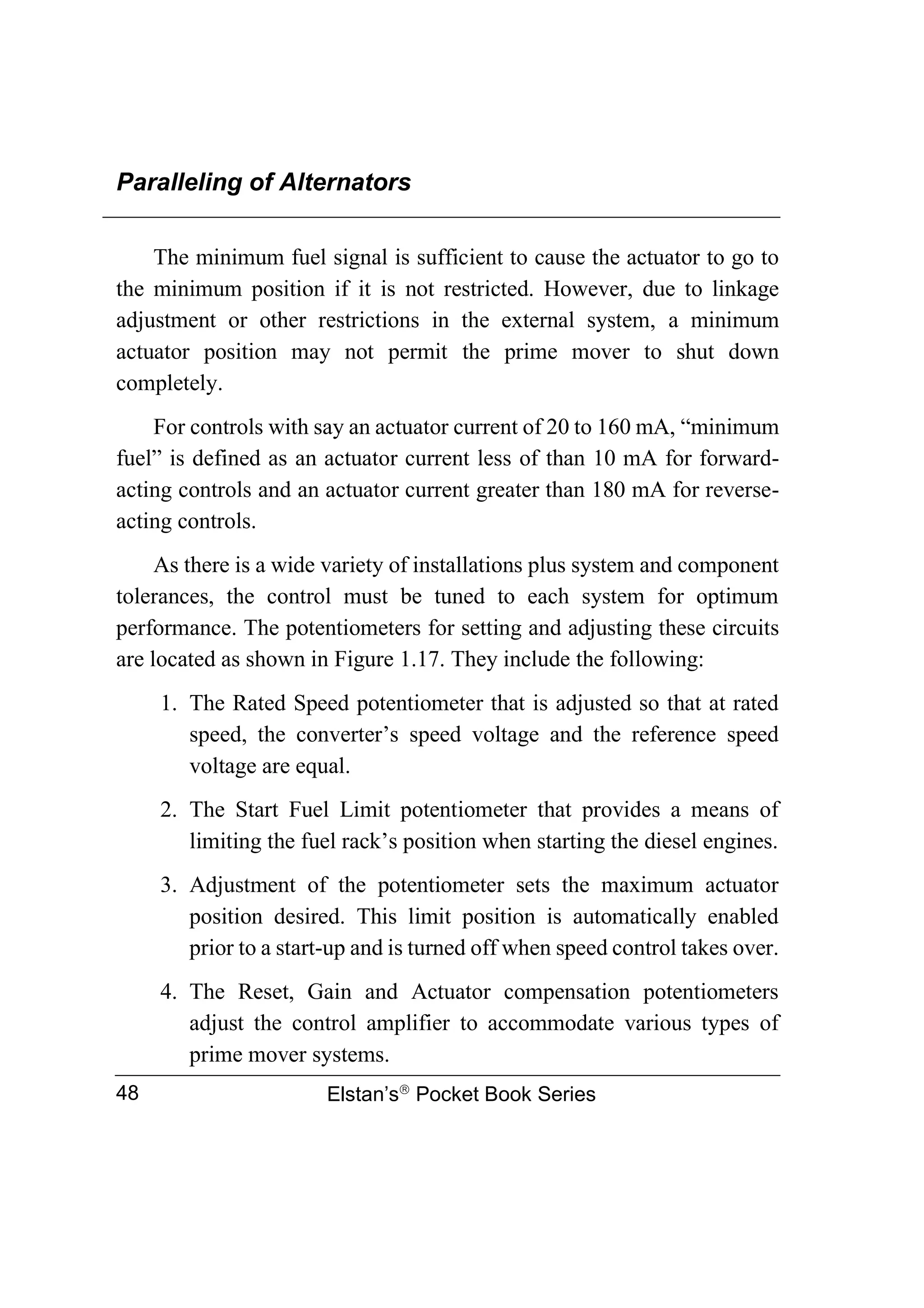 Paralleling of Alternators
Elstan’s
Pocket Book Series
48
The minimum fuel signal is sufficient to cause the actuator to go to
the minimum position if it is not restricted. However, due to linkage
adjustment or other restrictions in the external system, a minimum
actuator position may not permit the prime mover to shut down
completely.
For controls with say an actuator current of 20 to 160 mA, “minimum
fuel” is defined as an actuator current less of than 10 mA for forward-
acting controls and an actuator current greater than 180 mA for reverse-
acting controls.
As there is a wide variety of installations plus system and component
tolerances, the control must be tuned to each system for optimum
performance. The potentiometers for setting and adjusting these circuits
are located as shown in Figure 1.17. They include the following:
1. The Rated Speed potentiometer that is adjusted so that at rated
speed, the converter’s speed voltage and the reference speed
voltage are equal.
2. The Start Fuel Limit potentiometer that provides a means of
limiting the fuel rack’s position when starting the diesel engines.
3. Adjustment of the potentiometer sets the maximum actuator
position desired. This limit position is automatically enabled
prior to a start-up and is turned off when speed control takes over.
4. The Reset, Gain and Actuator compensation potentiometers
adjust the control amplifier to accommodate various types of
prime mover systems.
 