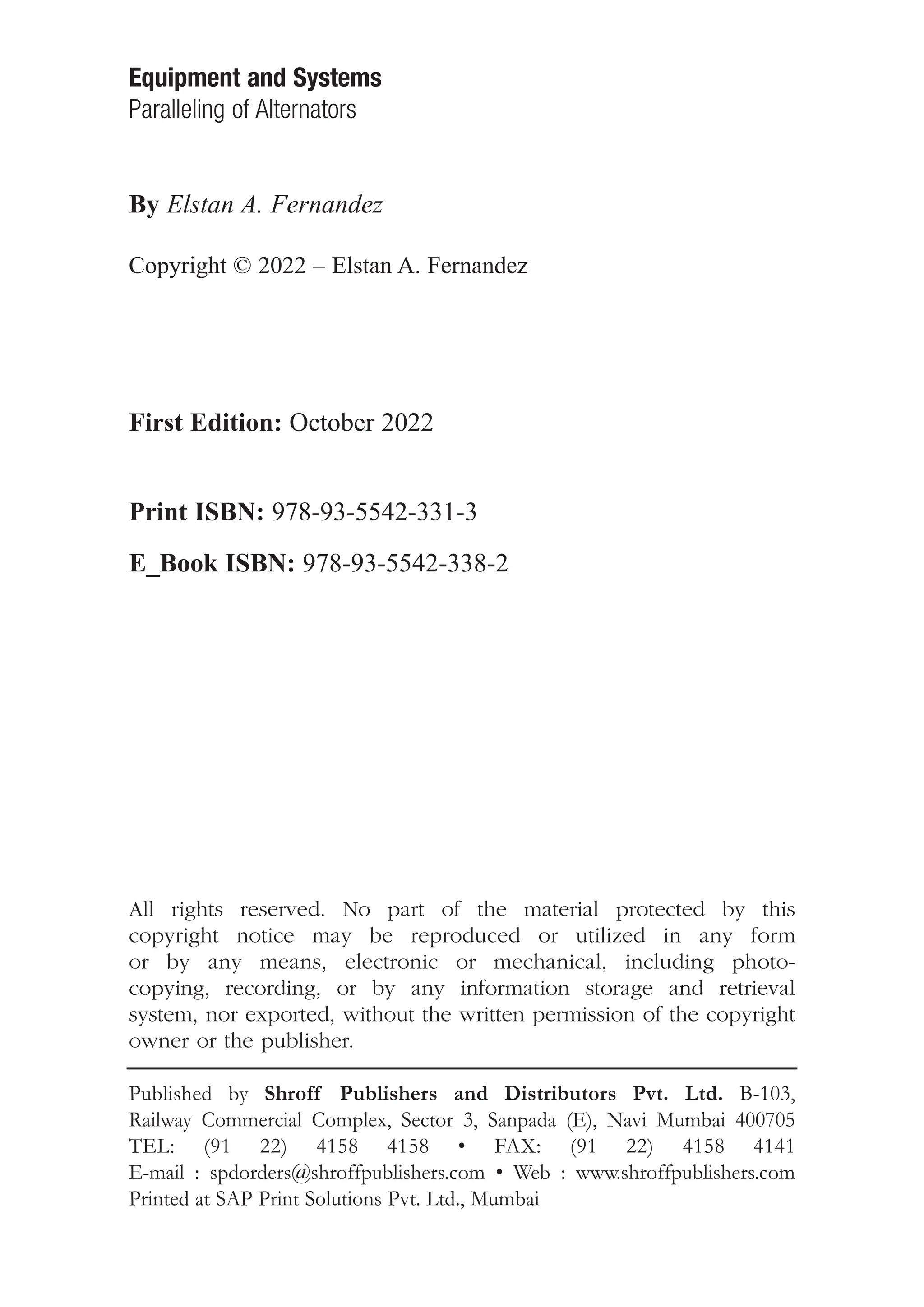 Equipment and Systems
Paralleling of Alternators
By Elstan A. Fernandez
Copyright © 2022 – Elstan A. Fernandez
First Edition: October 2022
Print ISBN: 978-93-5542-331-3
E_Book ISBN: 978-93-5542-338-2
All rights reserved. No part of the material protected by this
copyright notice may be reproduced or utilized in any form
or by any means, electronic or mechanical, including photo-
copying, recording, or by any information storage and retrieval
system, nor exported, without the written permission of the copyright
owner or the publisher.
Published by Shroff Publishers and Distributors Pvt. Ltd. B-103,
Railway Commercial Complex, Sector 3, Sanpada (E), Navi Mumbai 400705
TEL: (91 22) 4158 4158 • FAX: (91 22) 4158 4141
E-mail : spdorders@shroffpublishers.com • Web : www.shroffpublishers.com
Printed at SAP Print Solutions Pvt. Ltd., Mumbai
 