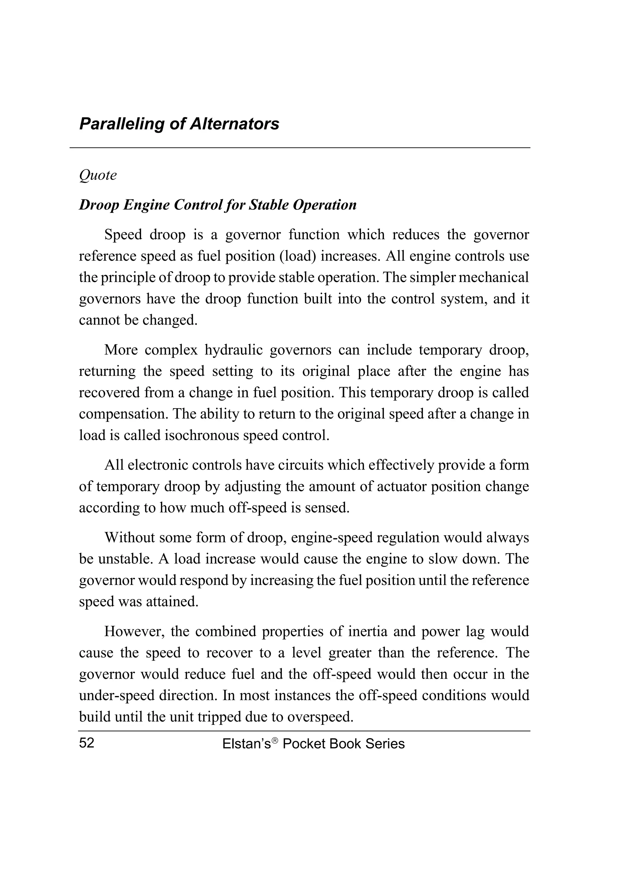 Paralleling of Alternators
Elstan’s
Pocket Book Series
52
Quote
Droop Engine Control for Stable Operation
Speed droop is a governor function which reduces the governor
reference speed as fuel position (load) increases. All engine controls use
the principle of droop to provide stable operation. The simpler mechanical
governors have the droop function built into the control system, and it
cannot be changed.
More complex hydraulic governors can include temporary droop,
returning the speed setting to its original place after the engine has
recovered from a change in fuel position. This temporary droop is called
compensation. The ability to return to the original speed after a change in
load is called isochronous speed control.
All electronic controls have circuits which effectively provide a form
of temporary droop by adjusting the amount of actuator position change
according to how much off-speed is sensed.
Without some form of droop, engine-speed regulation would always
be unstable. A load increase would cause the engine to slow down. The
governor would respond by increasing the fuel position until the reference
speed was attained.
However, the combined properties of inertia and power lag would
cause the speed to recover to a level greater than the reference. The
governor would reduce fuel and the off-speed would then occur in the
under-speed direction. In most instances the off-speed conditions would
build until the unit tripped due to overspeed.
 