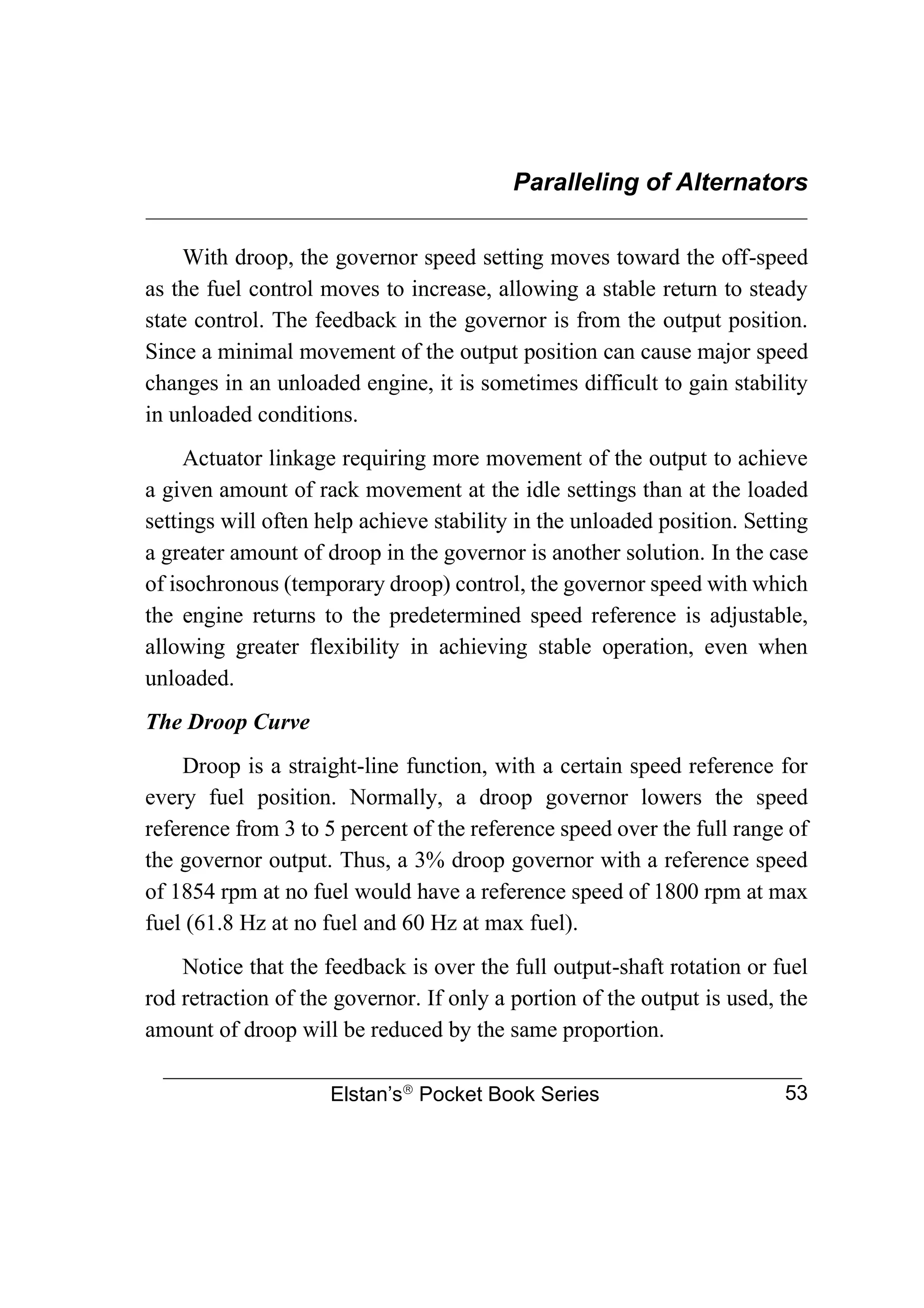 Paralleling of Alternators
________________________________________________________________
Elstan’s
Pocket Book Series 53
With droop, the governor speed setting moves toward the off-speed
as the fuel control moves to increase, allowing a stable return to steady
state control. The feedback in the governor is from the output position.
Since a minimal movement of the output position can cause major speed
changes in an unloaded engine, it is sometimes difficult to gain stability
in unloaded conditions.
Actuator linkage requiring more movement of the output to achieve
a given amount of rack movement at the idle settings than at the loaded
settings will often help achieve stability in the unloaded position. Setting
a greater amount of droop in the governor is another solution. In the case
of isochronous (temporary droop) control, the governor speed with which
the engine returns to the predetermined speed reference is adjustable,
allowing greater flexibility in achieving stable operation, even when
unloaded.
The Droop Curve
Droop is a straight-line function, with a certain speed reference for
every fuel position. Normally, a droop governor lowers the speed
reference from 3 to 5 percent of the reference speed over the full range of
the governor output. Thus, a 3% droop governor with a reference speed
of 1854 rpm at no fuel would have a reference speed of 1800 rpm at max
fuel (61.8 Hz at no fuel and 60 Hz at max fuel).
Notice that the feedback is over the full output-shaft rotation or fuel
rod retraction of the governor. If only a portion of the output is used, the
amount of droop will be reduced by the same proportion.
 