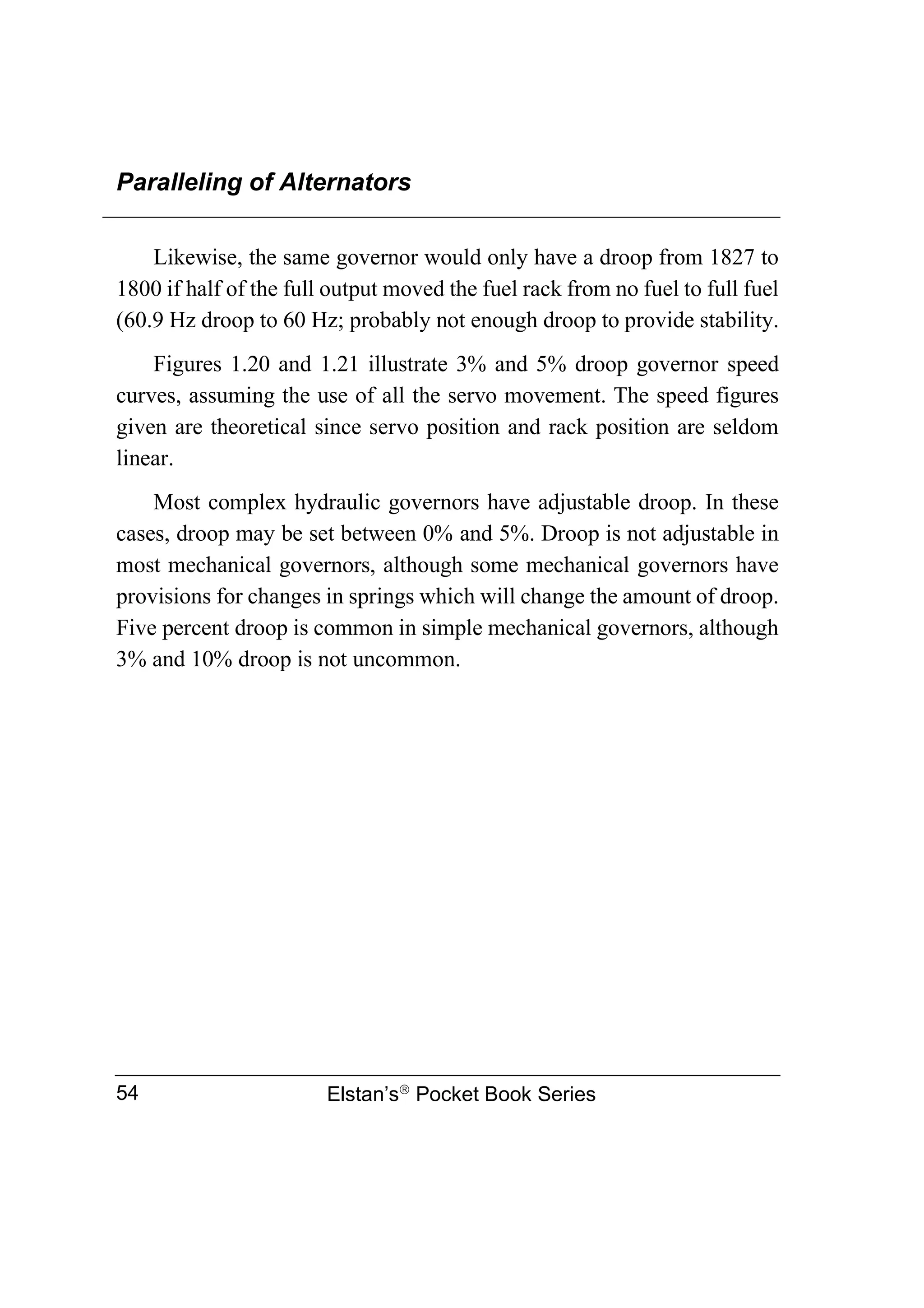 Paralleling of Alternators
Elstan’s
Pocket Book Series
54
Likewise, the same governor would only have a droop from 1827 to
1800 if half of the full output moved the fuel rack from no fuel to full fuel
(60.9 Hz droop to 60 Hz; probably not enough droop to provide stability.
Figures 1.20 and 1.21 illustrate 3% and 5% droop governor speed
curves, assuming the use of all the servo movement. The speed figures
given are theoretical since servo position and rack position are seldom
linear.
Most complex hydraulic governors have adjustable droop. In these
cases, droop may be set between 0% and 5%. Droop is not adjustable in
most mechanical governors, although some mechanical governors have
provisions for changes in springs which will change the amount of droop.
Five percent droop is common in simple mechanical governors, although
3% and 10% droop is not uncommon.
 