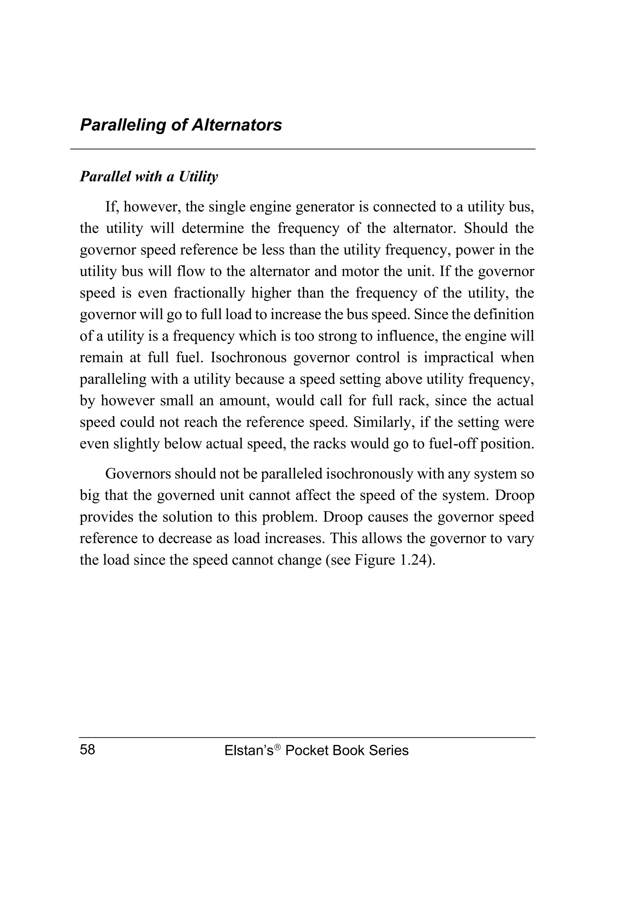 Paralleling of Alternators
Elstan’s
Pocket Book Series
58
Parallel with a Utility
If, however, the single engine generator is connected to a utility bus,
the utility will determine the frequency of the alternator. Should the
governor speed reference be less than the utility frequency, power in the
utility bus will flow to the alternator and motor the unit. If the governor
speed is even fractionally higher than the frequency of the utility, the
governor will go to full load to increase the bus speed. Since the definition
of a utility is a frequency which is too strong to influence, the engine will
remain at full fuel. Isochronous governor control is impractical when
paralleling with a utility because a speed setting above utility frequency,
by however small an amount, would call for full rack, since the actual
speed could not reach the reference speed. Similarly, if the setting were
even slightly below actual speed, the racks would go to fuel-off position.
Governors should not be paralleled isochronously with any system so
big that the governed unit cannot affect the speed of the system. Droop
provides the solution to this problem. Droop causes the governor speed
reference to decrease as load increases. This allows the governor to vary
the load since the speed cannot change (see Figure 1.24).
 