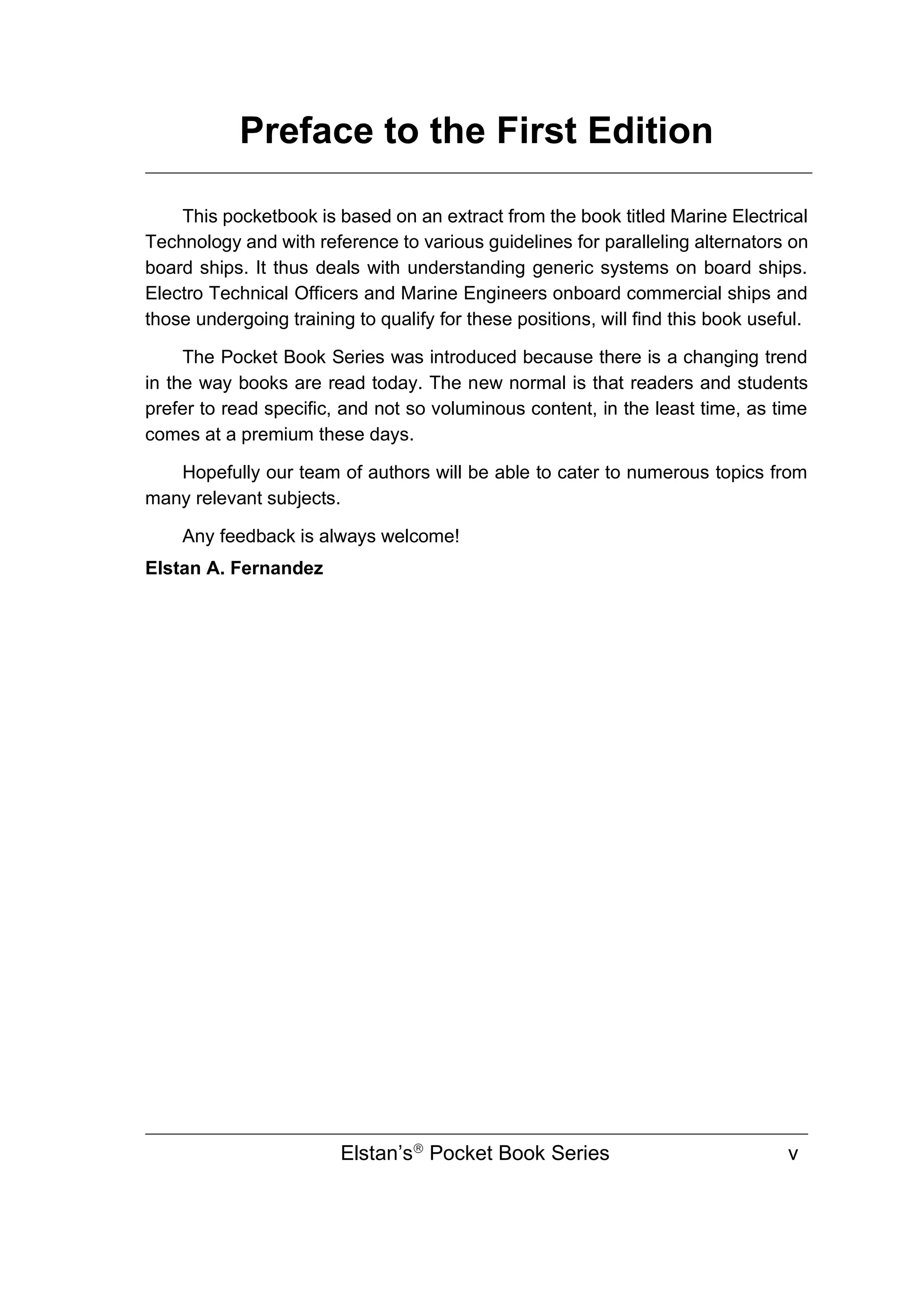 Preface to the First Edition
Elstan’s
Pocket Book Series v
This pocketbook is based on an extract from the book titled Marine Electrical
Technology and with reference to various guidelines for paralleling alternators on
board ships. It thus deals with understanding generic systems on board ships.
Electro Technical Officers and Marine Engineers onboard commercial ships and
those undergoing training to qualify for these positions, will find this book useful.
The Pocket Book Series was introduced because there is a changing trend
in the way books are read today. The new normal is that readers and students
prefer to read specific, and not so voluminous content, in the least time, as time
comes at a premium these days.
Hopefully our team of authors will be able to cater to numerous topics from
many relevant subjects.
Any feedback is always welcome!
Elstan A. Fernandez
 