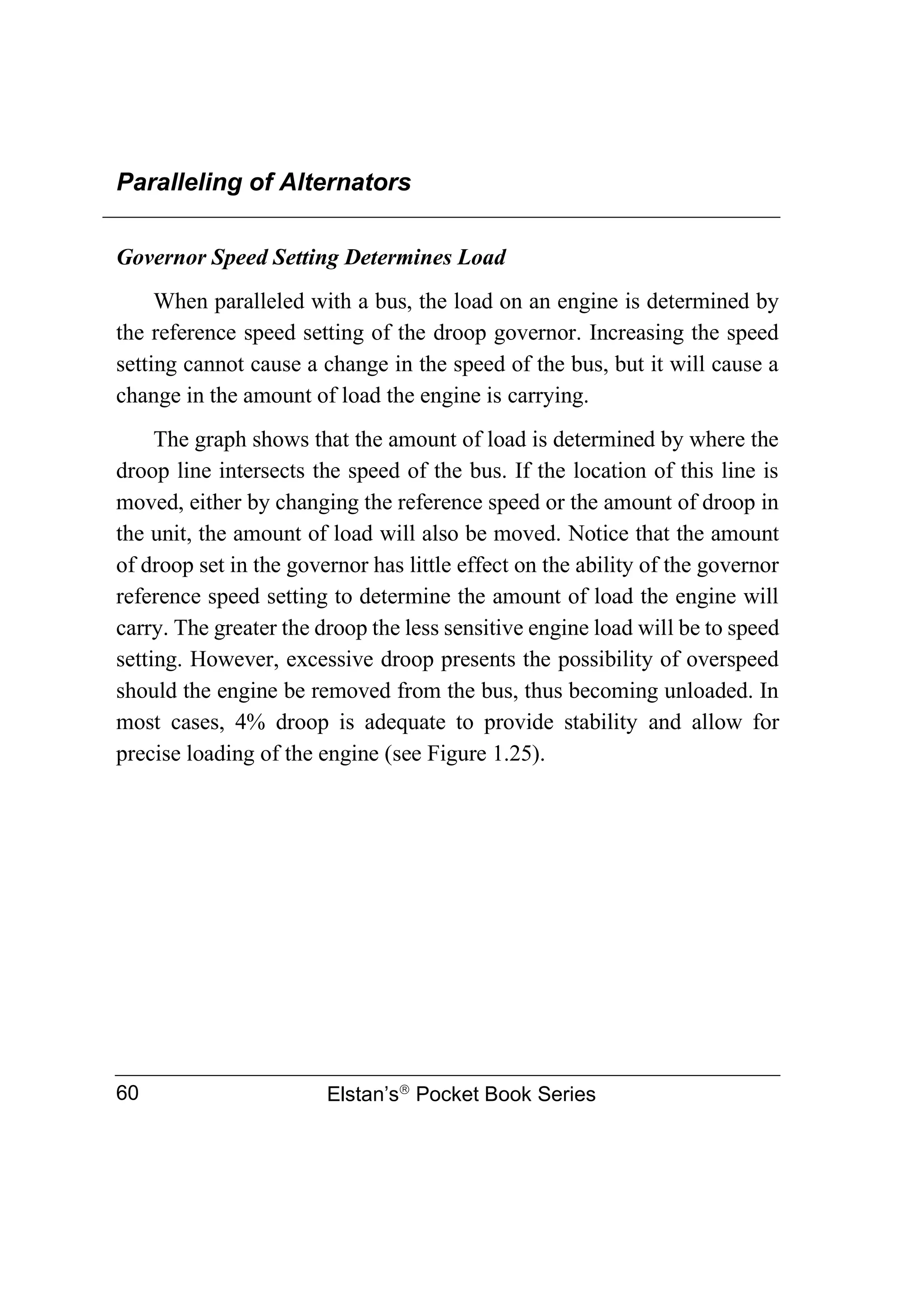 Paralleling of Alternators
Elstan’s
Pocket Book Series
60
Governor Speed Setting Determines Load
When paralleled with a bus, the load on an engine is determined by
the reference speed setting of the droop governor. Increasing the speed
setting cannot cause a change in the speed of the bus, but it will cause a
change in the amount of load the engine is carrying.
The graph shows that the amount of load is determined by where the
droop line intersects the speed of the bus. If the location of this line is
moved, either by changing the reference speed or the amount of droop in
the unit, the amount of load will also be moved. Notice that the amount
of droop set in the governor has little effect on the ability of the governor
reference speed setting to determine the amount of load the engine will
carry. The greater the droop the less sensitive engine load will be to speed
setting. However, excessive droop presents the possibility of overspeed
should the engine be removed from the bus, thus becoming unloaded. In
most cases, 4% droop is adequate to provide stability and allow for
precise loading of the engine (see Figure 1.25).
 