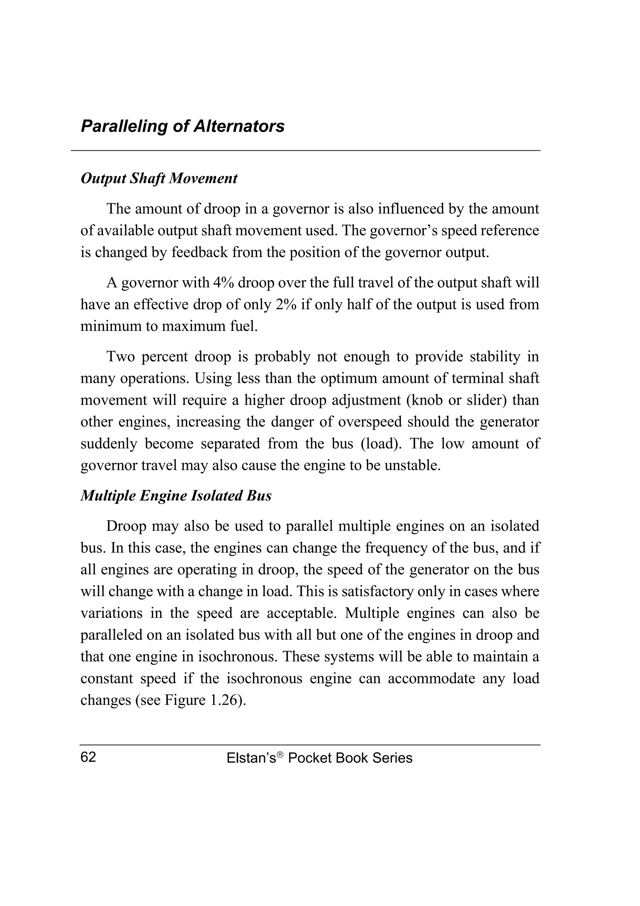 Paralleling of Alternators
Elstan’s
Pocket Book Series
62
Output Shaft Movement
The amount of droop in a governor is also influenced by the amount
of available output shaft movement used. The governor’s speed reference
is changed by feedback from the position of the governor output.
A governor with 4% droop over the full travel of the output shaft will
have an effective drop of only 2% if only half of the output is used from
minimum to maximum fuel.
Two percent droop is probably not enough to provide stability in
many operations. Using less than the optimum amount of terminal shaft
movement will require a higher droop adjustment (knob or slider) than
other engines, increasing the danger of overspeed should the generator
suddenly become separated from the bus (load). The low amount of
governor travel may also cause the engine to be unstable.
Multiple Engine Isolated Bus
Droop may also be used to parallel multiple engines on an isolated
bus. In this case, the engines can change the frequency of the bus, and if
all engines are operating in droop, the speed of the generator on the bus
will change with a change in load. This is satisfactory only in cases where
variations in the speed are acceptable. Multiple engines can also be
paralleled on an isolated bus with all but one of the engines in droop and
that one engine in isochronous. These systems will be able to maintain a
constant speed if the isochronous engine can accommodate any load
changes (see Figure 1.26).
 