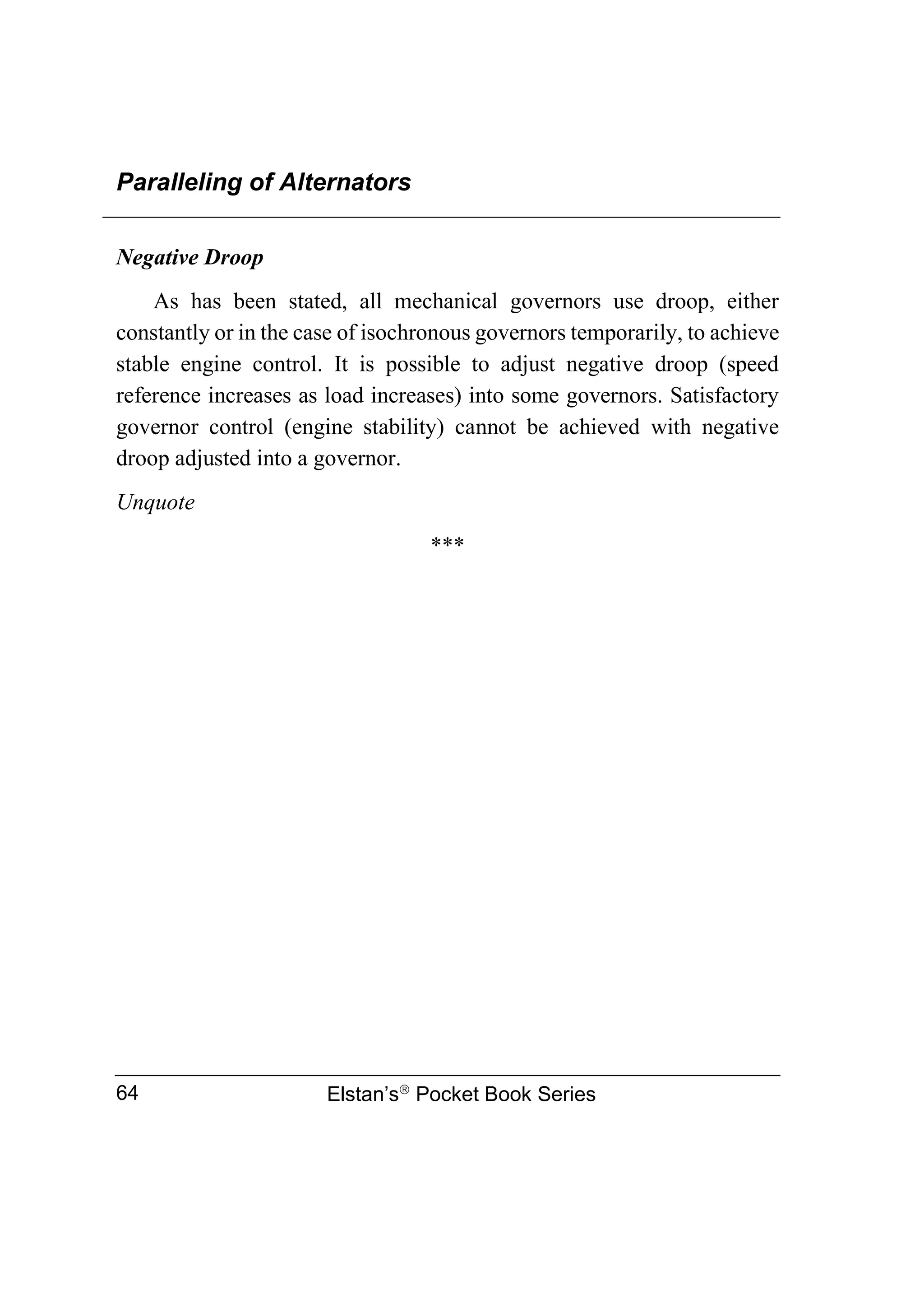Paralleling of Alternators
Elstan’s
Pocket Book Series
64
Negative Droop
As has been stated, all mechanical governors use droop, either
constantly or in the case of isochronous governors temporarily, to achieve
stable engine control. It is possible to adjust negative droop (speed
reference increases as load increases) into some governors. Satisfactory
governor control (engine stability) cannot be achieved with negative
droop adjusted into a governor.
Unquote
***
 