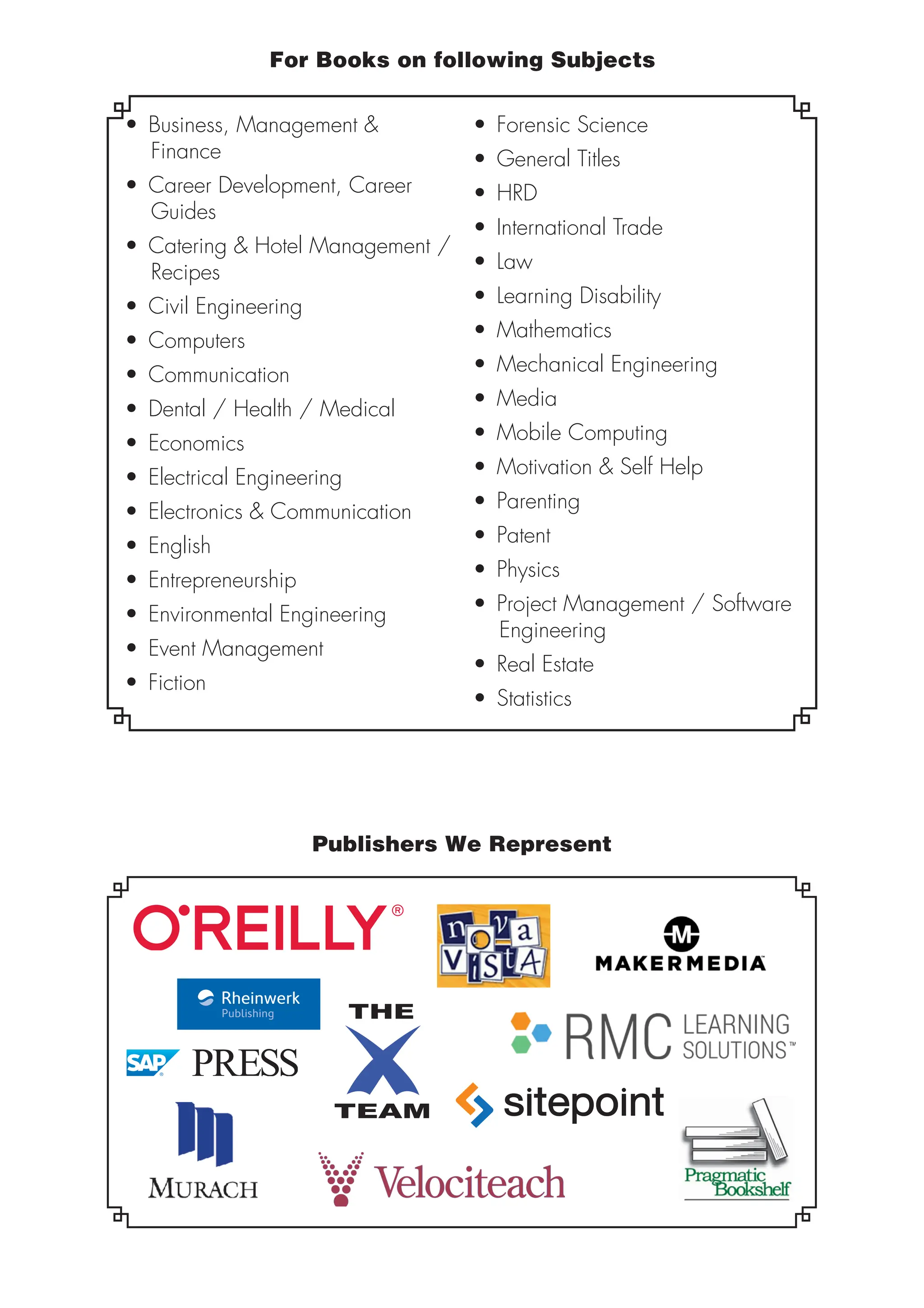 For Books on following Subjects
• Business, Management &
Finance
• Career Development, Career
Guides
• Catering & Hotel Management /
Recipes
• Civil Engineering
• Computers
• Communication
• Dental / Health / Medical
• Economics
• Electrical Engineering
• Electronics & Communication
• English
• Entrepreneurship
• Environmental Engineering
• Event Management
• Fiction
• Forensic Science
• General Titles
• HRD
• International Trade
• Law
• Learning Disability
• Mathematics
• Mechanical Engineering
• Media
• Mobile Computing
• Motivation & Self Help
• Parenting
• Patent
• Physics
• Project Management / Software
Engineering
• Real Estate
• Statistics
Publishers We Represent
 