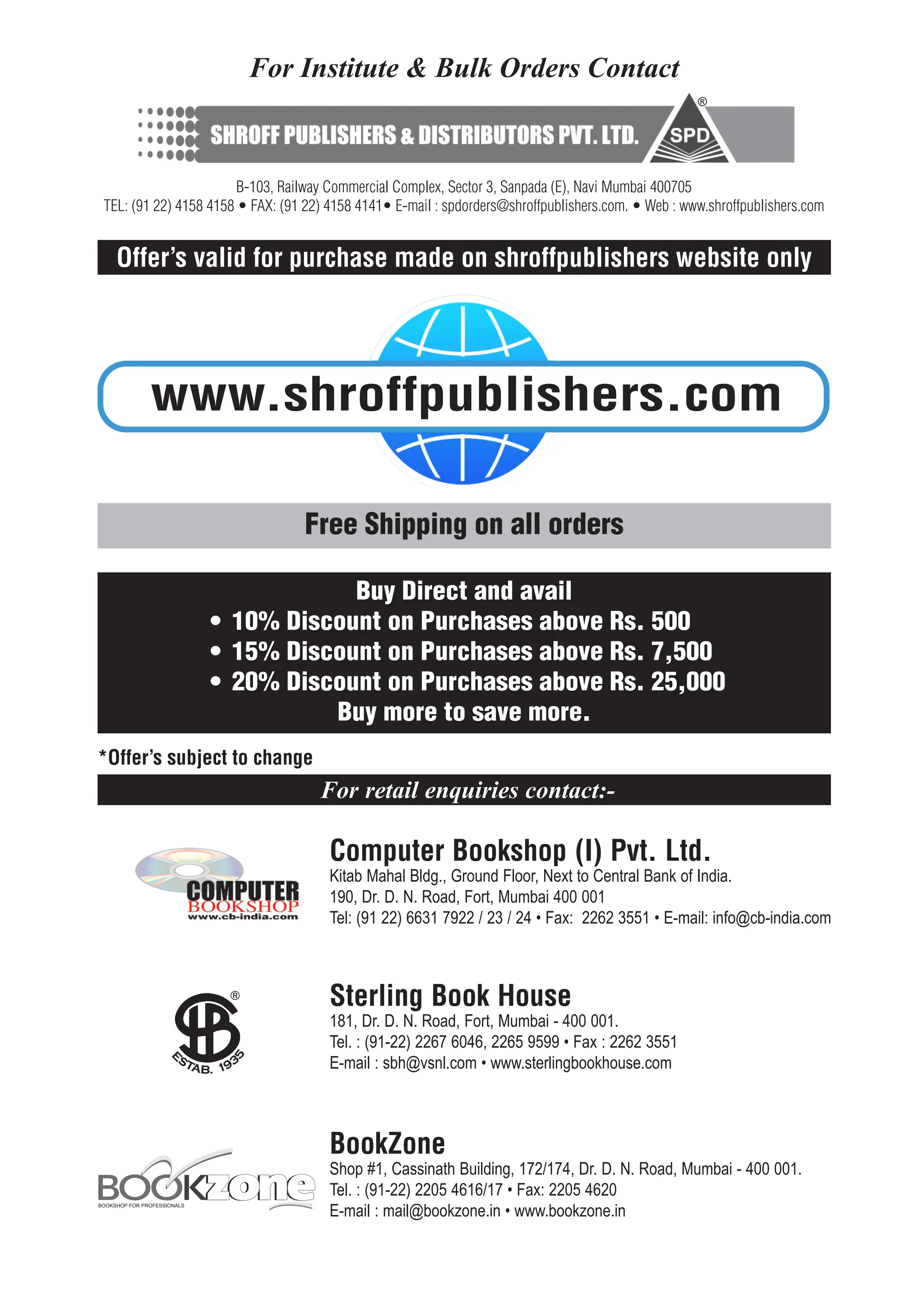 Sterling Book House
181, Dr. D. N. Road, Fort, Mumbai - 400 001.
Tel. : (91-22) 2267 6046, 2265 9599 • Fax : 2262 3551
E-mail : sbh@vsnl.com • www.sterlingbookhouse.com
For retail enquiries contact:-
Computer Bookshop (I) Pvt. Ltd.
Kitab Mahal Bldg., Ground Floor, Next to Central Bank of India.
190, Dr. D. N. Road, Fort, Mumbai 400 001
Tel: (91 22) 6631 7922 / 23 / 24 • Fax: 2262 3551 • E-mail: info@cb-india.com
BookZone
Shop #1, Cassinath Building, 172/174, Dr. D. N. Road, Mumbai - 400 001.
Tel. : (91-22) 2205 4616/17 • Fax: 2205 4620
E-mail : mail@bookzone.in • www.bookzone.in
BOOKSHOP FOR PROFESSIONALS
For Institute & Bulk Orders Contact
B-103, Railway Commercial Complex, Sector 3, Sanpada (E), Navi Mumbai 400705
TEL: (91 22) 4158 4158 • FAX: (91 22) 4158 4141• E-mail : spdorders@shroffpublishers.com. • Web : www.shroffpublishers.com
®
Offer’s valid for purchase made on shroffpublishers website only
Free Shipping on all orders
www.shroffpublishers.com
*Offer’s subject to change
Buy Direct and avail
• 10% Discount on Purchases above Rs. 500
• 15% Discount on Purchases above Rs. 7,500
• 20% Discount on Purchases above Rs. 25,000
Buy more to save more.
 