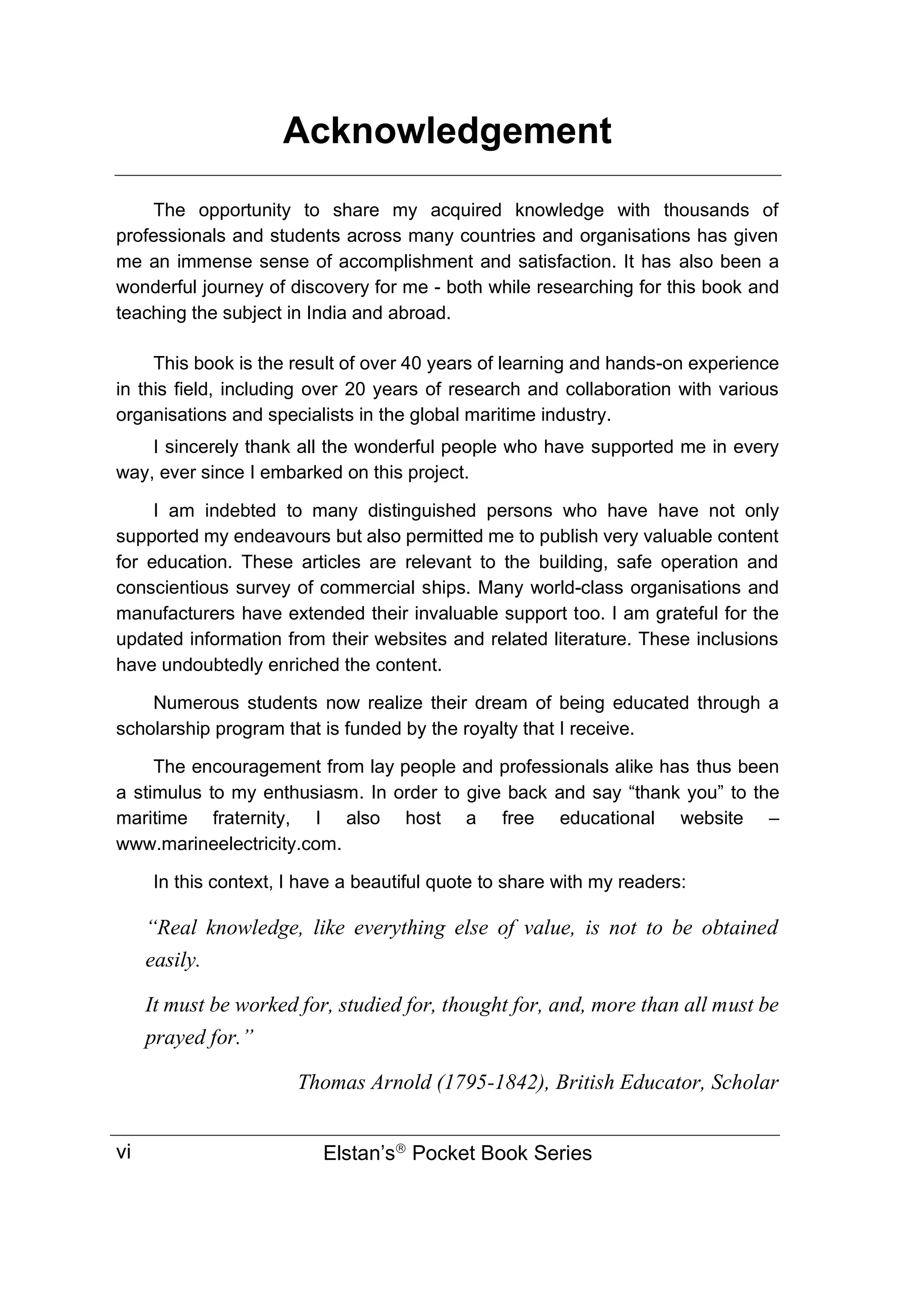 Acknowledgement
Elstan’s
Pocket Book Series
vi
The opportunity to share my acquired knowledge with thousands of
professionals and students across many countries and organisations has given
me an immense sense of accomplishment and satisfaction. It has also been a
wonderful journey of discovery for me - both while researching for this book and
teaching the subject in India and abroad.
This book is the result of over 40 years of learning and hands-on experience
in this field, including over 20 years of research and collaboration with various
organisations and specialists in the global maritime industry.
I sincerely thank all the wonderful people who have supported me in every
way, ever since I embarked on this project.
I am indebted to many distinguished persons who have have not only
supported my endeavours but also permitted me to publish very valuable content
for education. These articles are relevant to the building, safe operation and
conscientious survey of commercial ships. Many world-class organisations and
manufacturers have extended their invaluable support too. I am grateful for the
updated information from their websites and related literature. These inclusions
have undoubtedly enriched the content.
Numerous students now realize their dream of being educated through a
scholarship program that is funded by the royalty that I receive.
The encouragement from lay people and professionals alike has thus been
a stimulus to my enthusiasm. In order to give back and say “thank you” to the
maritime fraternity, I also host a free educational website –
www.marineelectricity.com.
In this context, I have a beautiful quote to share with my readers:
“Real knowledge, like everything else of value, is not to be obtained
easily.
It must be worked for, studied for, thought for, and, more than all must be
prayed for.”
Thomas Arnold (1795-1842), British Educator, Scholar
 