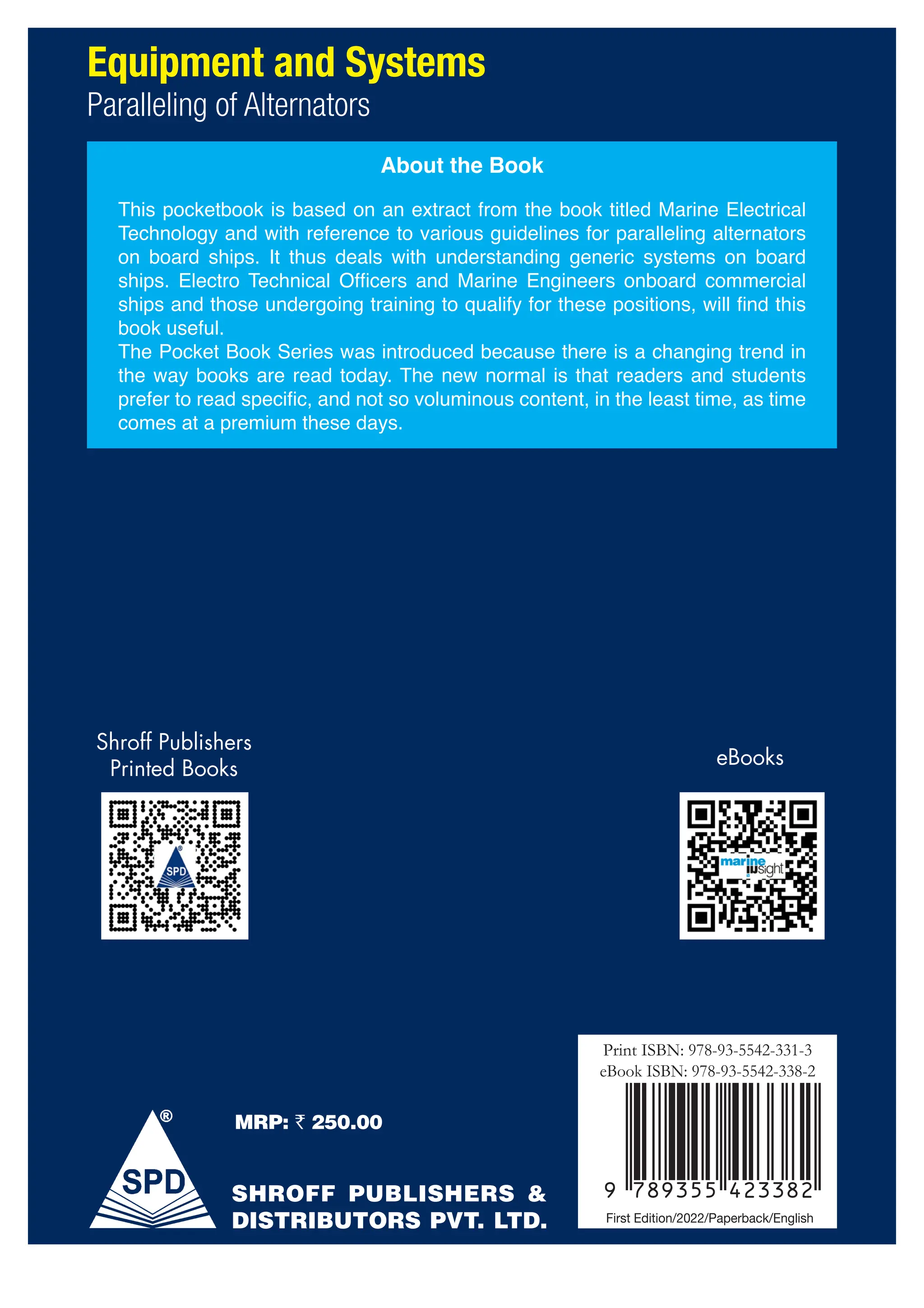 Print ISBN: 978-93-5542-331-3
eBook ISBN: 978-93-5542-338-2
First Edition/2022/Paperback/English
MRP: ` 250.00
Our Paperbacks
Our Paperbacks Our eBooks
Shroff Publishers
Printed Books
Our
Our Paperbacks Our eBooks
eBooks
Fernandez
Equipment and Systems
Paralleling of Alternators
About the Book
This pocketbook is based on an extract from the book titled Marine Electrical
Technology and with reference to various guidelines for paralleling alternators
on board ships. It thus deals with understanding generic systems on board
ships. Electro Technical Officers and Marine Engineers onboard commercial
ships and those undergoing training to qualify for these positions, will find this
book useful.
The Pocket Book Series was introduced because there is a changing trend in
the way books are read today. The new normal is that readers and students
prefer to read specific, and not so voluminous content, in the least time, as time
comes at a premium these days.
SHROFF PUBLISHERS &
DISTRIBUTORS PVT. LTD.
Equipment
and
Systems
Paralleling
of
Alternators
 