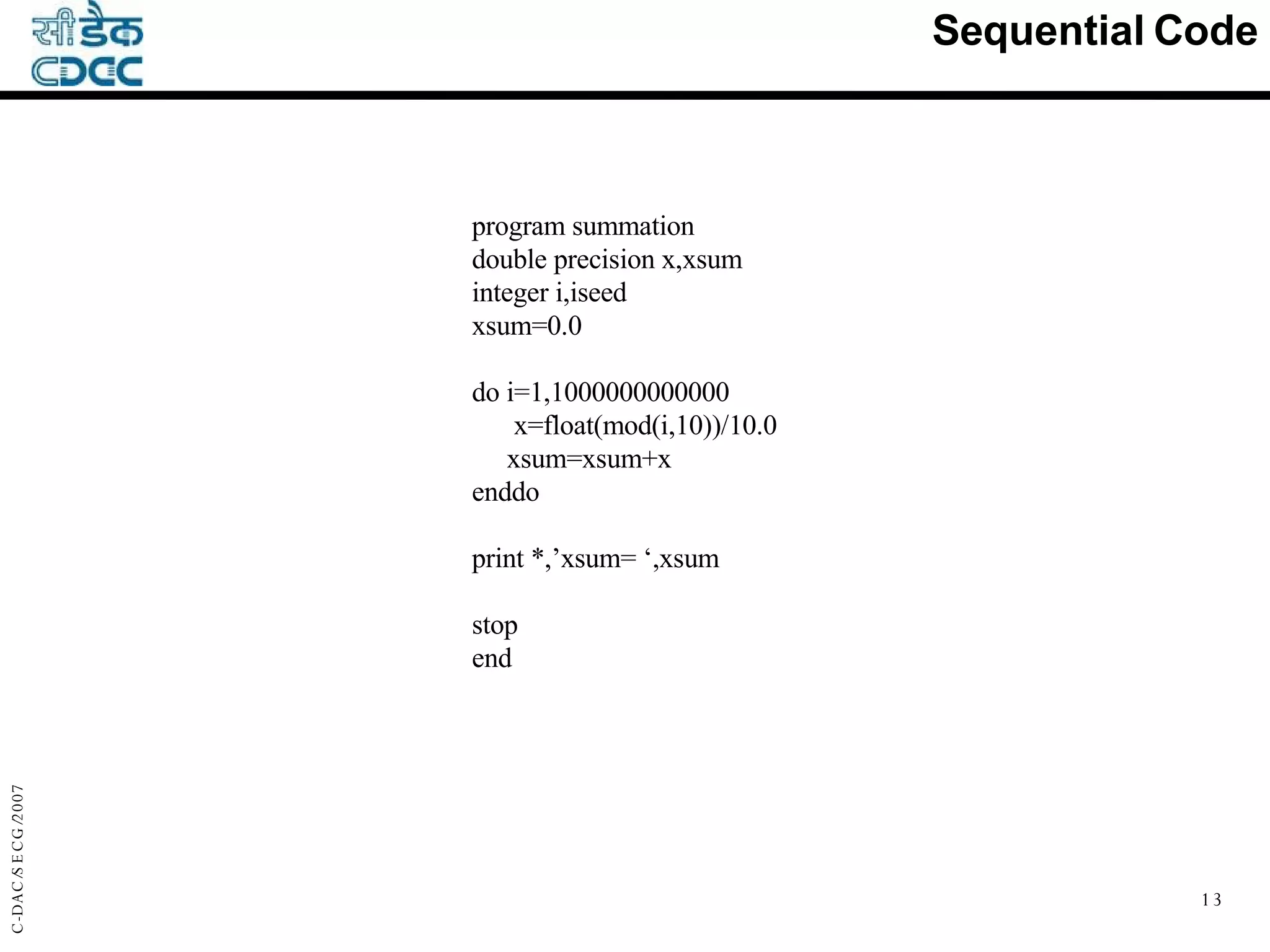 Sequential Code program summation double precision x,xsum integer i,iseed xsum=0.0 do i=1,1000000000000 x=float(mod(i,10))/10.0 xsum=xsum+x enddo print *,’xsum= ‘,xsum stop end 