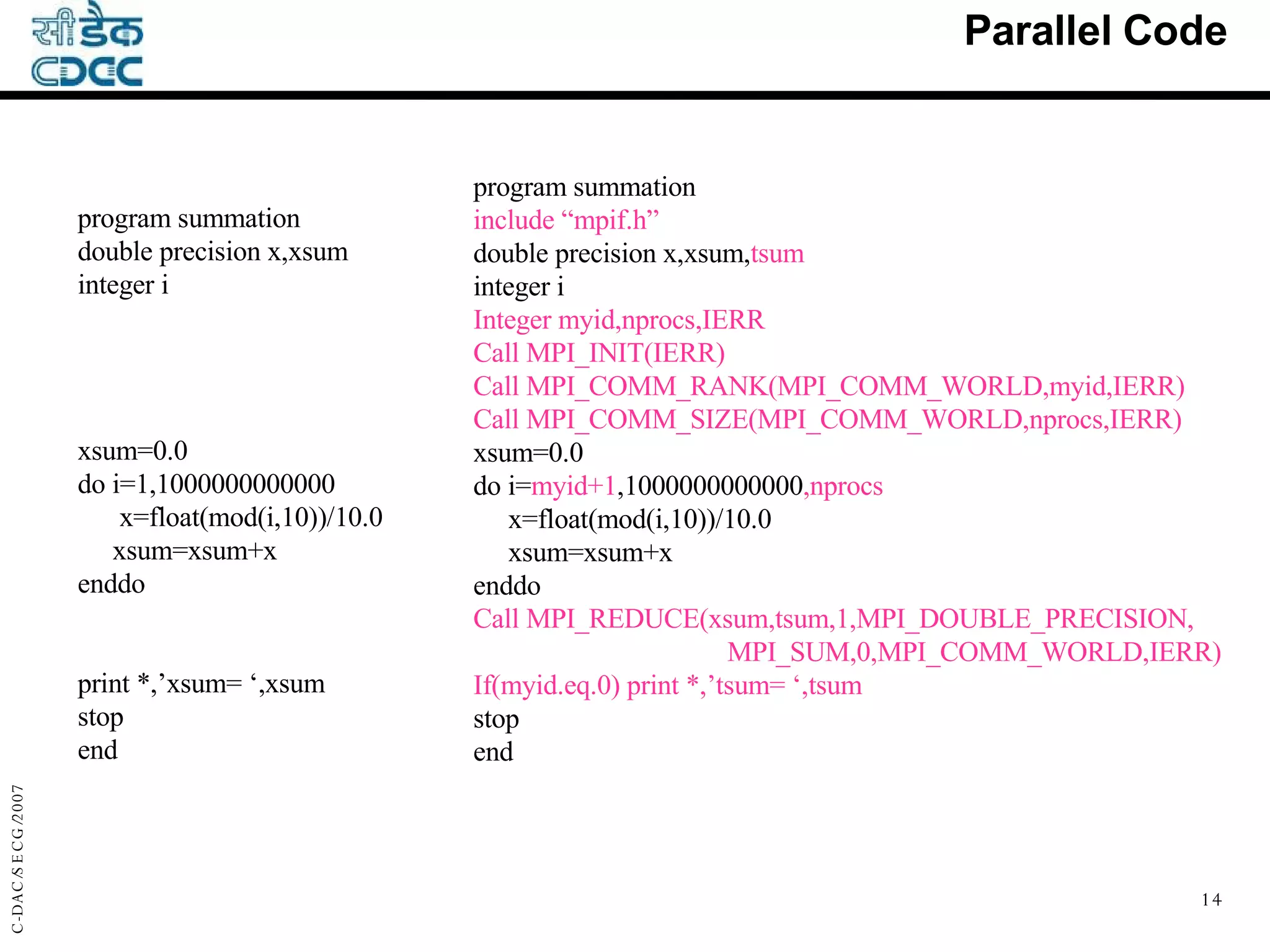 Parallel Code program summation include “mpif.h” double precision x,xsum, tsum integer i Integer myid,nprocs,IERR Call MPI_INIT(IERR) Call MPI_COMM_RANK(MPI_COMM_WORLD,myid,IERR) Call MPI_COMM_SIZE(MPI_COMM_WORLD,nprocs,IERR) xsum=0.0 do i= myid+1 ,1000000000000 ,nprocs x=float(mod(i,10))/10.0 xsum=xsum+x enddo Call MPI_REDUCE(xsum,tsum,1,MPI_DOUBLE_PRECISION, MPI_SUM,0,MPI_COMM_WORLD,IERR) If(myid.eq.0)   print *,’tsum= ‘,tsum stop end program summation double precision x,xsum integer i xsum=0.0 do i=1,1000000000000 x=float(mod(i,10))/10.0 xsum=xsum+x enddo print *,’xsum= ‘,xsum stop end 