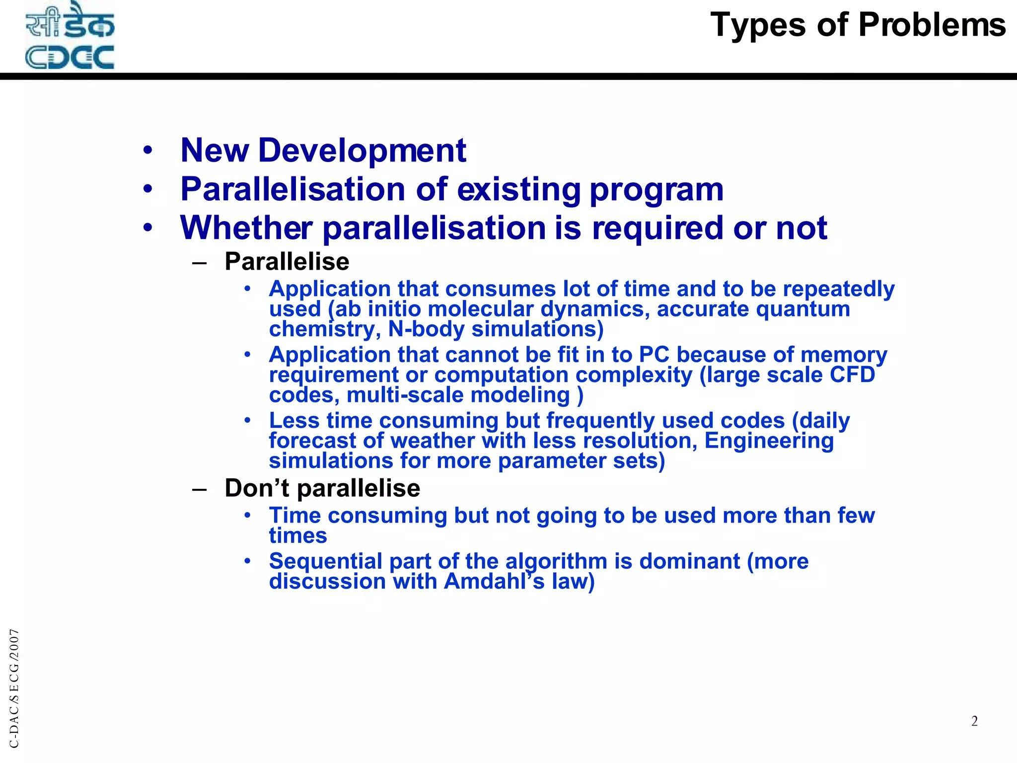 Types of Problems New Development Parallelisation of existing program Whether parallelisation is required or not Parallelise Application that consumes lot of time and to be repeatedly used (ab initio molecular dynamics, accurate quantum chemistry, N-body simulations) Application that cannot be fit in to PC because of memory requirement or computation complexity (large scale CFD codes, multi-scale modeling ) Less time consuming but frequently used codes (daily forecast of weather with less resolution, Engineering simulations for more parameter sets) Don’t parallelise Time consuming but not going to be used more than few times Sequential part of the algorithm is dominant (more discussion with Amdahl’s law) 