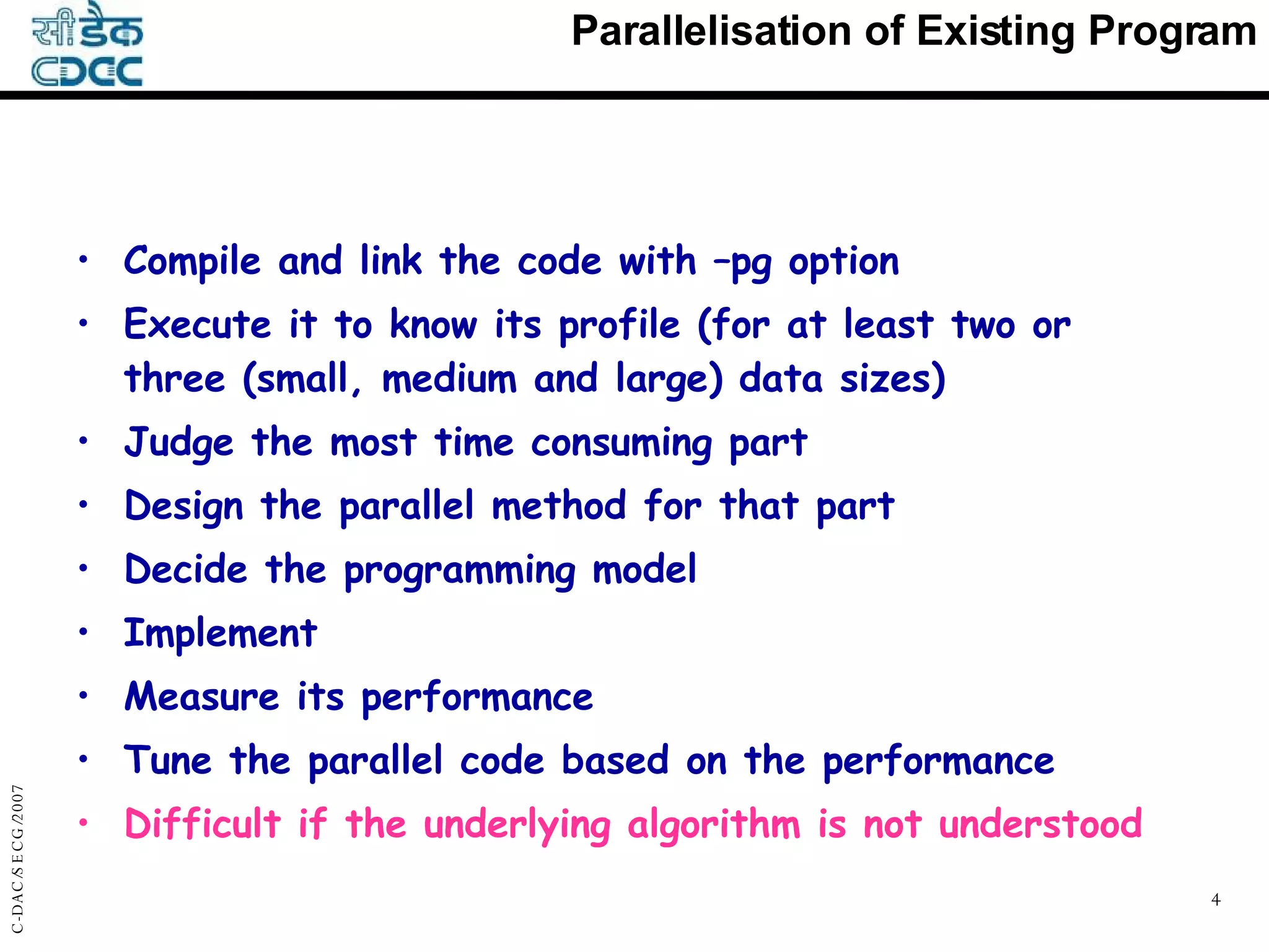 Parallelisation of Existing Program Compile and link the code with –pg option Execute it to know its profile (for at least two or three (small, medium and large) data sizes) Judge the most time consuming part Design the parallel method for that part Decide the programming model Implement Measure its performance Tune the parallel code based on the performance Difficult if the underlying algorithm is not understood 