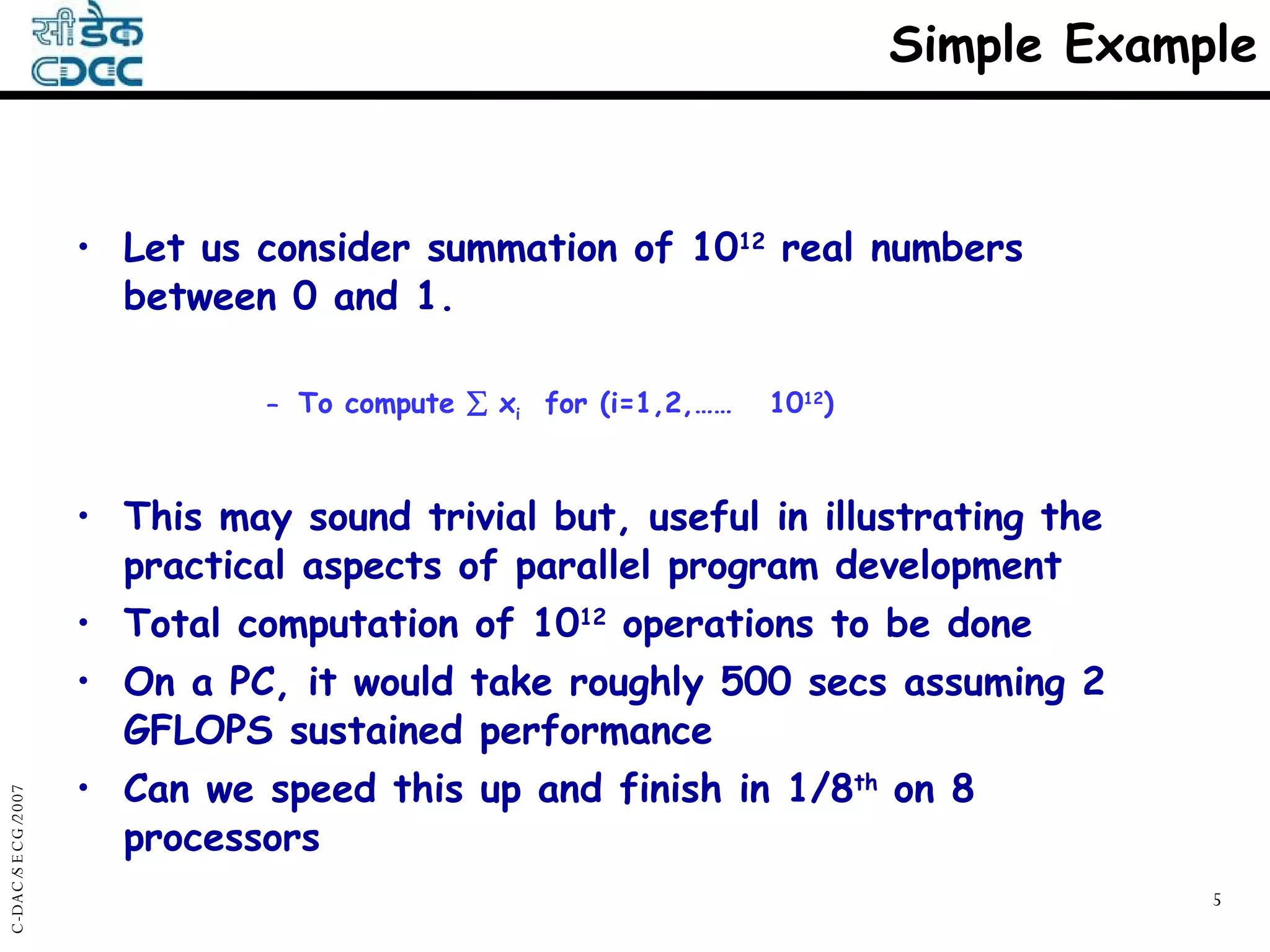 Simple Example Let us consider summation of 10 12  real numbers between 0 and 1. To compute    x i   for (i=1,2,……  10 12 ) This may sound trivial but, useful in illustrating the practical aspects of parallel program development Total computation of 10 12  operations to be done On a PC, it would take roughly 500 secs assuming 2 GFLOPS sustained performance Can we speed this up and finish in 1/8 th  on 8 processors 