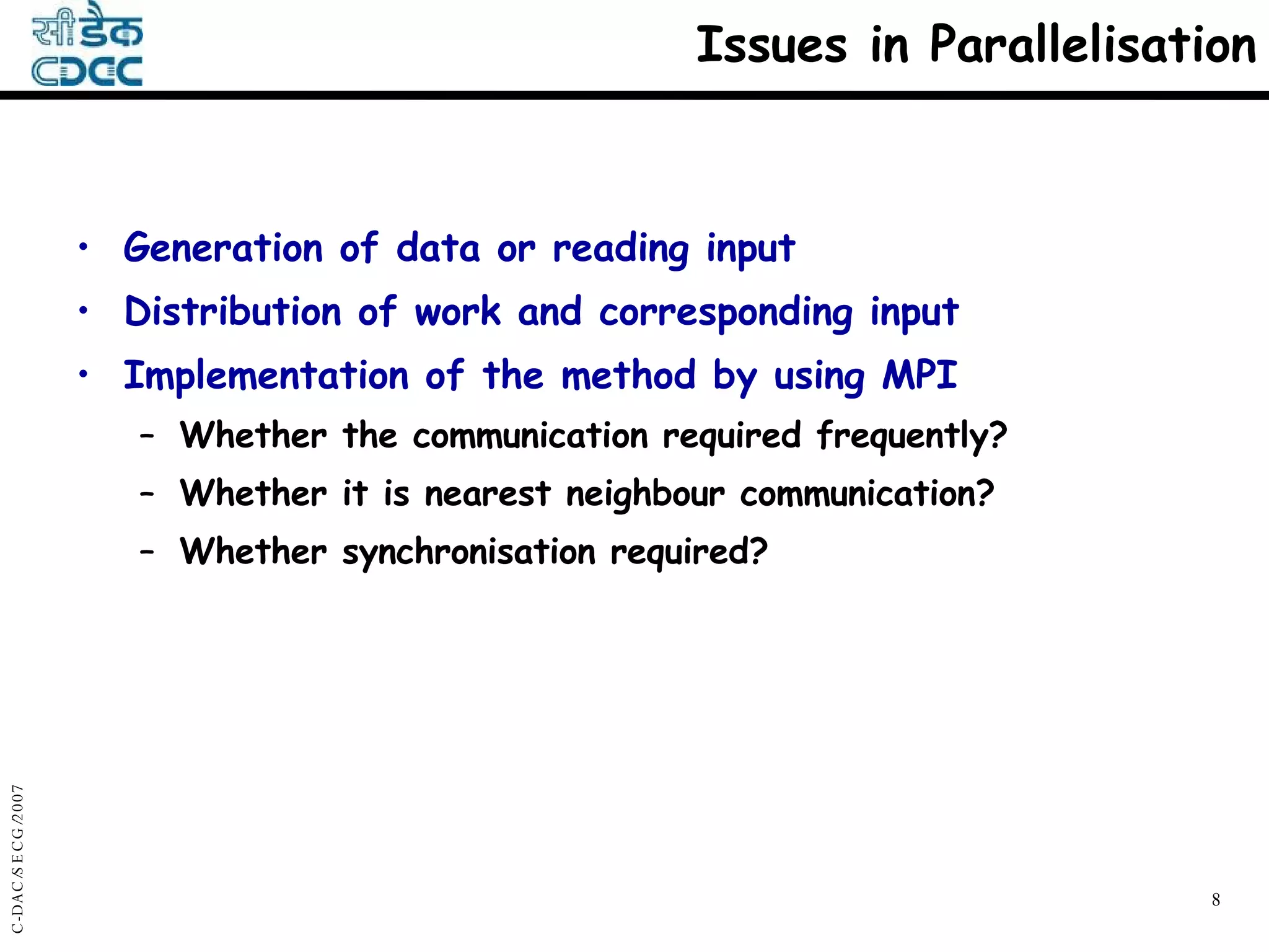 Issues in Parallelisation Generation of data or reading input Distribution of work and corresponding input Implementation of the method by using MPI Whether the communication required frequently? Whether it is nearest neighbour communication? Whether synchronisation required? 
