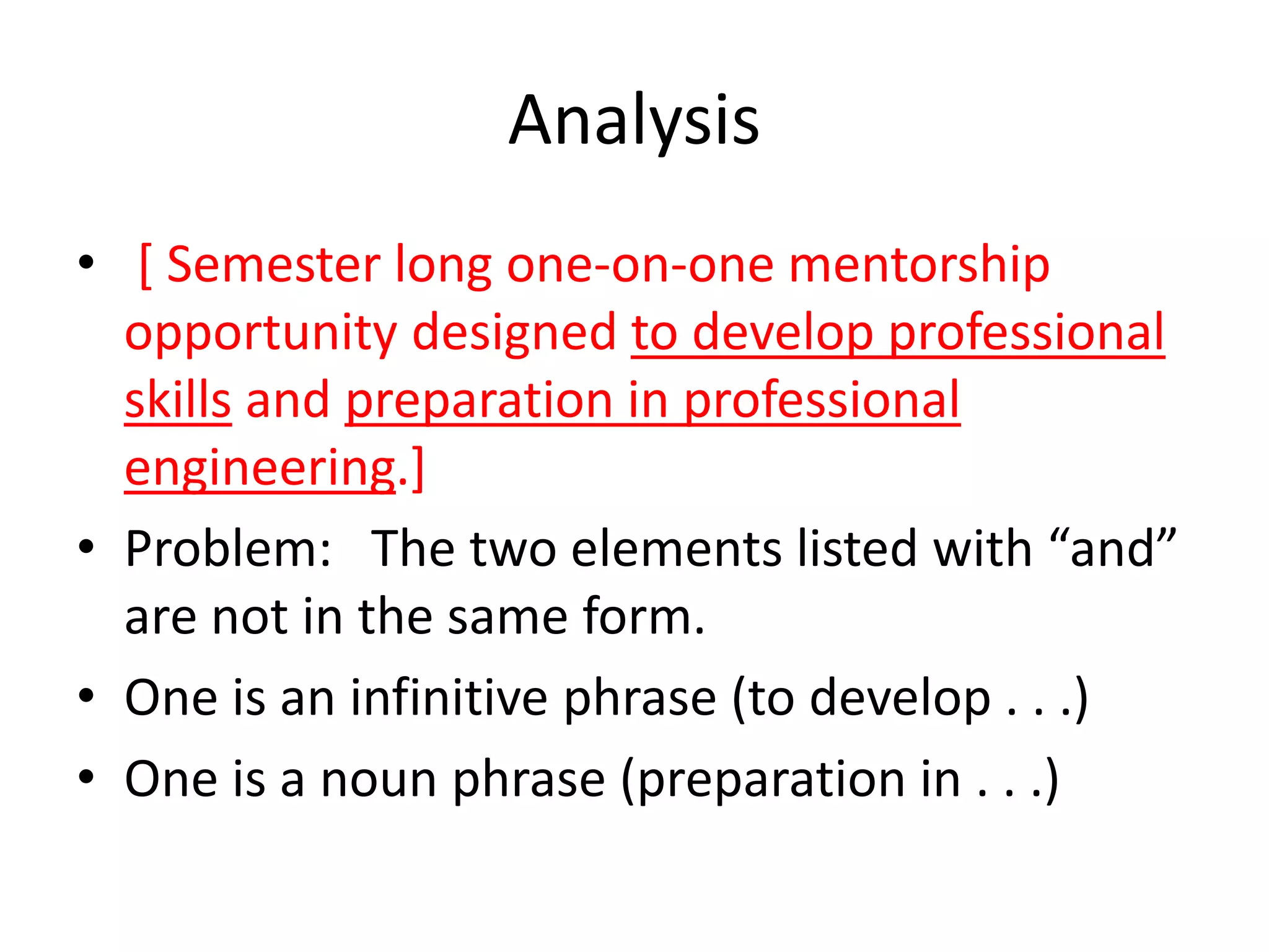 Analysis
• [ Semester long one-on-one mentorship
opportunity designed to develop professional
skills and preparation in professional
engineering.]
• Problem: The two elements listed with “and”
are not in the same form.
• One is an infinitive phrase (to develop . . .)
• One is a noun phrase (preparation in . . .)
 